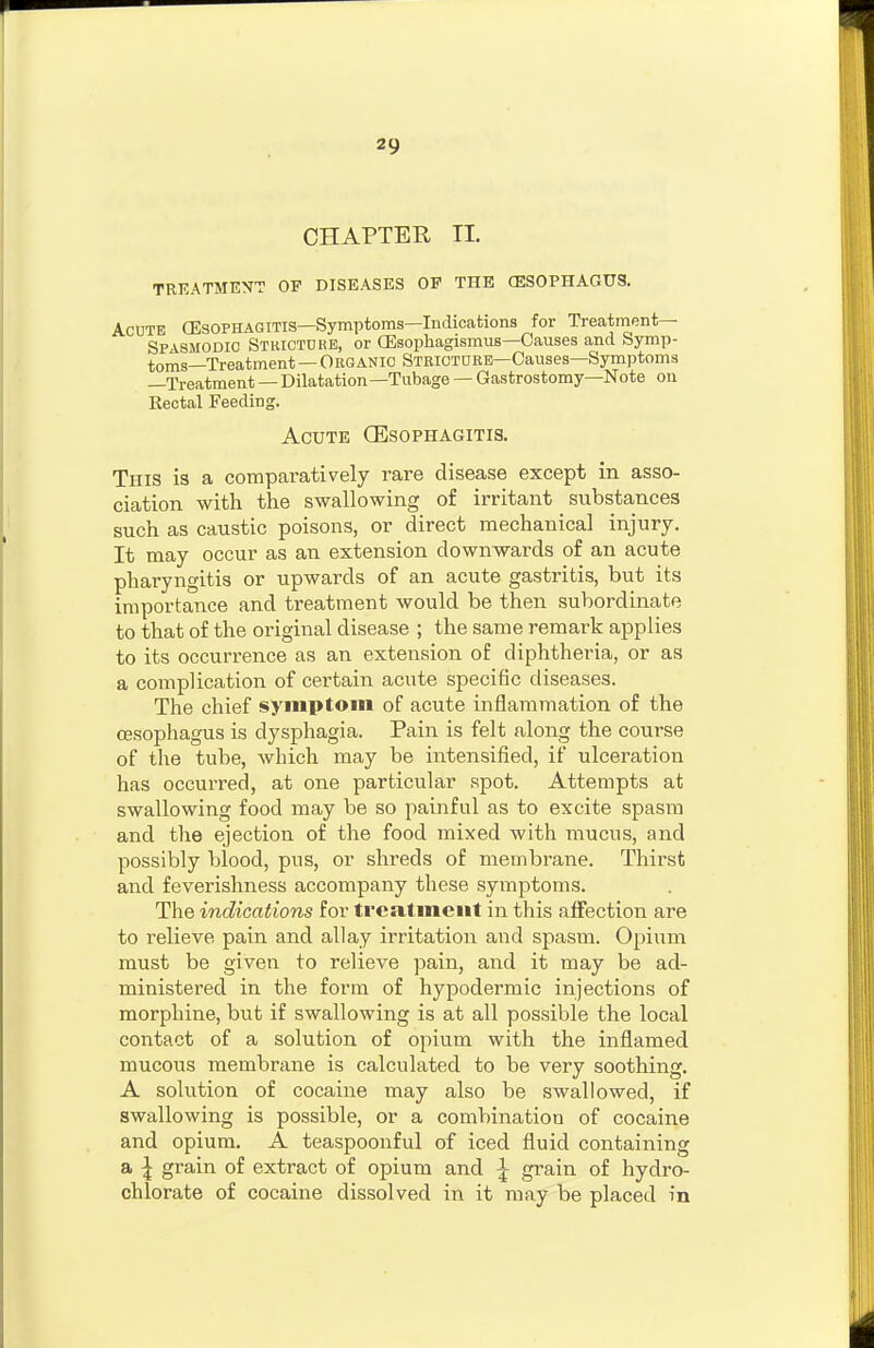 CHAPTER II. TRKATMENT OF DISEASES OP THE (ESOPHAGUS. Acute (Esophagitis—Symptoms—Indications for Treatment— Spasmodic Stkictdrb, or CEsophagismus—Causes and Symp- toms—Treatment — Organic Striotdkb—Causes—Symptoms —Treatment — Dilatation—Tubage — Gastrostomy—Note on Rectal Feeding. Acute CEsophagitis. This is a compai-atively rare disease except in asso- ciation with the swallowing of irritant substances such as caustic poisons, or direct mechanical injury. It may occur as an extension downwards of an acute pharyngitis or upwards of an acute gastritis, but its importance and treatment would be then subordinate to that of the original disease ; the same remark applies to its occurrence as an extension of diphtheria, or as a complication of certain acute specific diseases. The chief symptom of acute inflammation of the cesophagus is dysphagia. Pain is felt along the course of the tube, which may be intensified, if ulceration has occurred, at one particular spot. Attempts at swallowing food may be so painful as to excite spasm and the ejection of the food mixed with mucus, and possibly blood, pus, or shreds of membrane. Thirst and feverishness accompany these symptoms. The indications for treatment in this affection are to relieve pain and allay irritation and spasm. Opium must be given to relieve pain, and it may be ad- ministered in the form of hypodermic injections of morphine, but if swallowing is at all possible the local contact of a solution of opium with the inflamed mucous membrane is calculated to be very soothing. A solution of cocaine may also be swallowed, if swallowing is possible, or a combination of cocaine and opium. A teaspoonful of iced fluid containing a I grain of extract of opium and ^ grain of hydro- chlorate of cocaine dissolved in it may be placed in