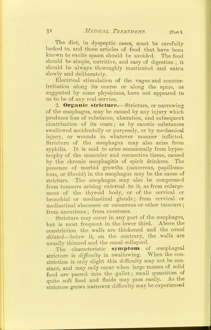 The diet, in dyspeptic cases, must be carefully looked to, and those articles of food that have been known to excite spasm should be avoided. The food should be simple, nutritive, and easy of digestion ; it should be always thoroughly masticated and eaten slowly and deliberately. Electrical stimulation of the vagus and counter- irritation along its course or along the spine, as suggested by some physicians, have not appeared to us to be of any real service. 2. Organic stricture.—Stricture, or narrowing of the oesophagus, may be caused by any injury which produces loss of substance, ulceration, and subsequent cicatrisation of its coats; as by caustic substances swallowed accidentally or purposely, or by mechanical injury, or wounds in whatever manner inflicted. Stricture of the oesophagus may also arise from syphilis. It is said to arise occasionally from hyper- trophy of the muscular and connective tissue, caused by the chronic oesophagitis of spirit drinkers. The presence of morbid growths (cancerous, papilloma- tous, or fibroid) in the oesophagus may be the cause of stricture. The oesophagus may also be compressed from tumours arising external to it, as from enlarge- ment of the thyroid body, or of the cervical or bronchial or mediastinal glands; from cervical or mediastinal abscesses or cancerous or other tumours ; from aneurisms ; from exostoses. Stricture may occur in any part of the oesophagus, but is most frequent in the lower third. Above the constriction the walls are thickened and the canal dilated—helow it, on the contrary, the walls are usually thinned and the canal collapsed. The characteristic symptom of oesophageal stricture is difficulty in swallowing. When the con- striction is only slight this diificulty may not be con- stant, and may only occut when large masses of solid food are passed into the gullet; small quantities of quite soft food and fluids may pass easily. As the stricture gi-ows narrower diflicnlty may be experienced