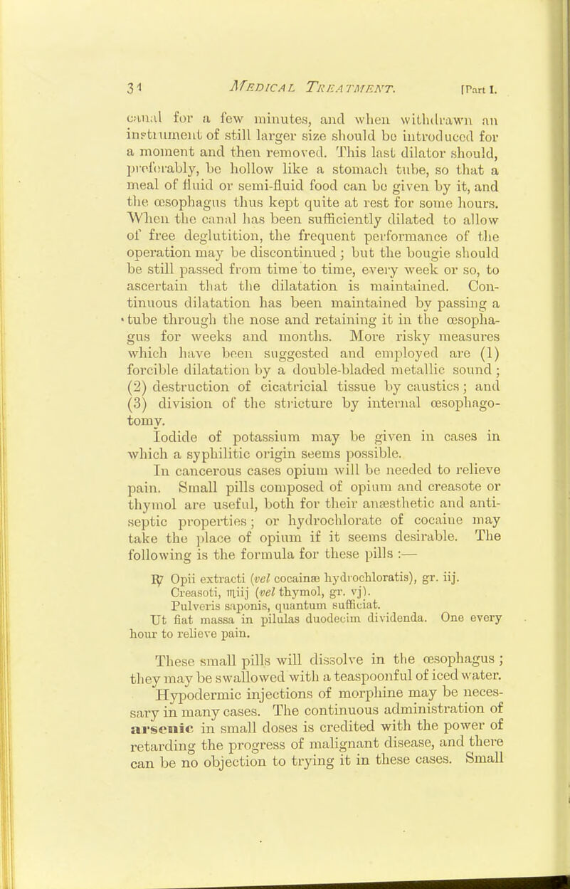 c.-uial for a few minutes, and when witlulfawu an inFtmmeut of still larger size should bo introduced for a moment and then removed. This last dilator should, preferably, be hollow like a stomach tube, so that a meal of fluid or semi-fluid food can be given by it, and the aisophagus thus kept quite at rest for some liours. AVlieu the canal has been sufficiently dilated to allow of free deglutition, the frequent performance of the operation may be discontinued ; but the bougie should be still passed from time to time, every week or so, to ascertain that the dilatation is maintained. Con- tinuous dilatation has been maintained by passing a 'tube through the nose and retaining it in the oesopha- gus for weeks and months. More risky measures which have been suggested and employed are (1) forcible dilatation by a double-blacted metallic sound ; (2) destruction of cicatricial tissue by caustics; and (3) division of the stricture by internal oesophago- tomy. Iodide of potassium may be given in cases in which a syphilitic origin seems possible. In cancerous cases opium will be needed to relieve pain. Small pills composed of opium and creasote or thymol are useful, both for their anresthetic and anti- septic properties; or hydrochlorate of cocaine may take the ])lace of opium if it seems desirable. The following is the formula for these pills :— Opii extract! {yel cocainse hydi ochloratis), gr. iij. Creasoti, miij thymol, gr. vj). Pulveris saponis, quantum suSiciat. TJt fiat massa in pilulas duodecim dividenda. One every hour to relieve pain. These small pills will dissolve in the oesophagus ; they may be swallowed with a teaspoonf ul of iced water. Hypodermic injections of morphine may be neces- sary in many cases. The continuous administration of ai'seiiic in small doses is credited with the power of retarding the progress of malignant disease, and there can be no objection to trying it in these cases. Small