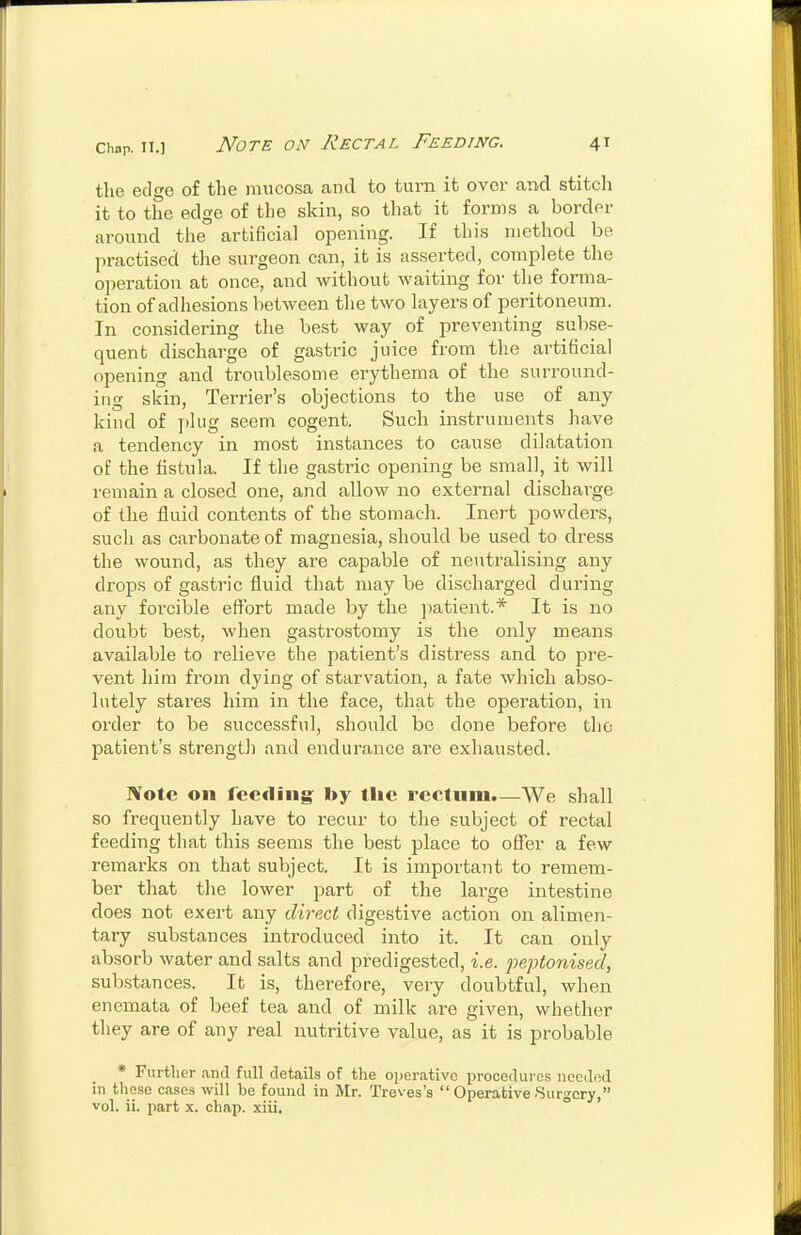 the edge of the mucosa and to tui-n it over and stitch it to the edge of the skin, so that it forms a border around the artificial opening. If this method be practised the surgeon can, it is asserted, complete the operation at once, and without waiting for the forma- tion of adhesions between the two layers of peritoneum. In considering the best way of preventing subse- quent discharge of gastric juice from the artificial opening and troublesome ei'ythema of the surround- ing skin. Terrier's objections to the use of any kind of ])lug seem cogent. Such instruments have a tendency in most instances to cause dilatation of the fistula. If the gasti'ic opening be small, it will remain a closed one, and allow no external discharge of the fluid contents of the stomach. Inert powders, such as carbonate of magnesia, should be used to dress the wound, as they are capable of neutralising any drops of gastric fluid that may be discharged during any forcible effort made by the patient.* It is no doubt best, when gastrostomy is the only means available to relieve the patient's distress and to pre- vent him from dying of starvation, a fate which abso- lutely stares him in the face, that the operation, in order to be successful, should be done before the patient's strength and endurance are exhausted. I¥ote on feeding: I>y the reclnni.—We shall so frequently have to recur to the subject of rectal feeding that this seems the best place to offer a few remarks on that subject. It is important to remem- ber that the lower part of the large intestine does not exert any direct digestive action on alimen- tary substances introduced into it. It can only absorb water and salts and pi-edigested, i.e. peptonised, substances. It is, therefore, very doubtful, when enemata of beef tea and of milk are given, whether they are of any real nutritive value, as it is probable * Furth er .and full details of the operative procedures needed in these cases will be found in Mr. Treves's  Operative Surgery,