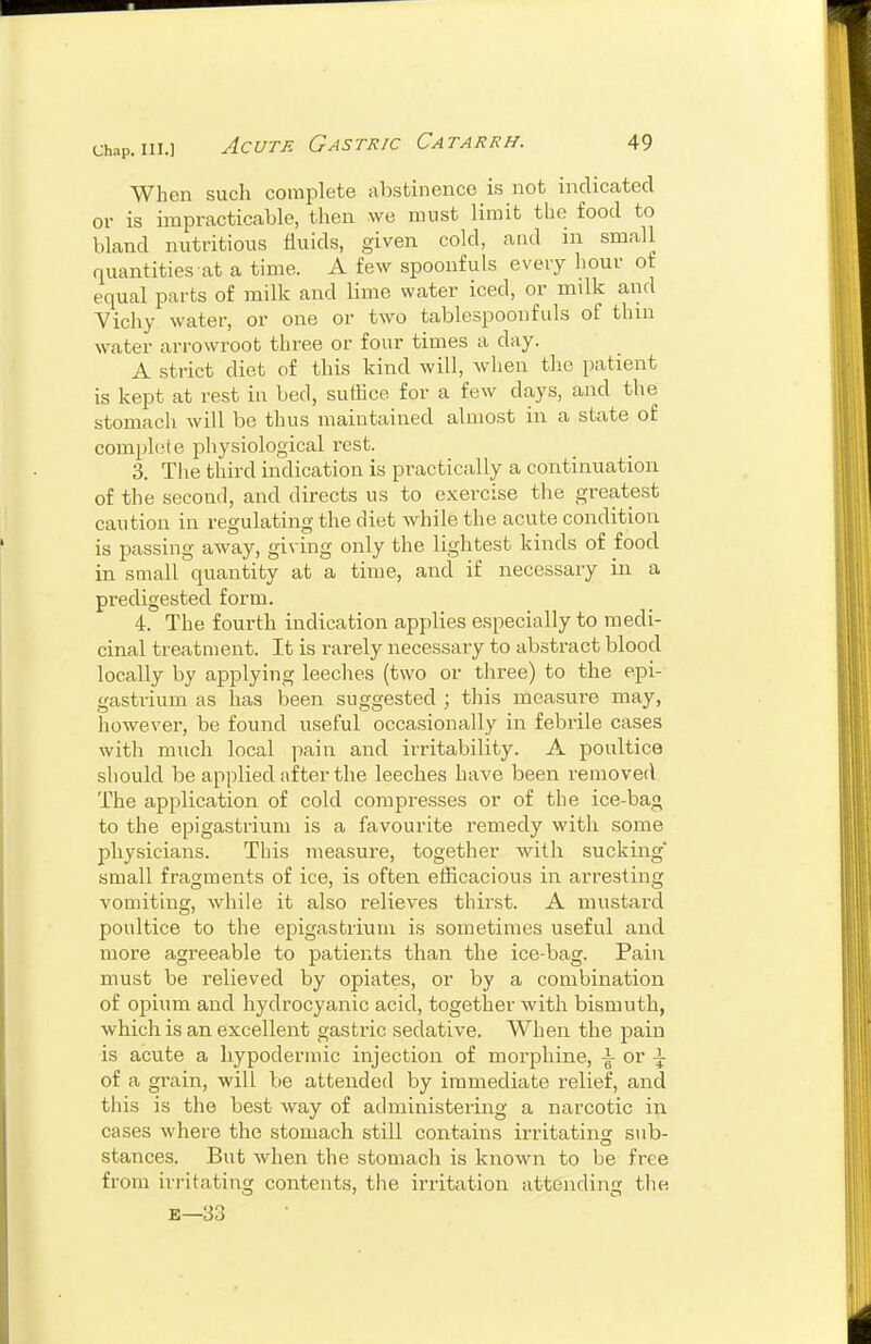 When such complete al)stinenco is not indicated or is impracticable, then we must limit the food to bland nutritious fluids, given cold, and in small quantities at a time. A few spoonfuls every hour of equal parts of milk and lime water iced, or milk aiid Vichy water, or one or two tablespoonfuls of thin water arrowi'oot three or four times a day. A strict diet of this kind will, when the patient is kept at rest in bed, suffice for a few days, and the stomach will be thus maintained almost in a state of complete physiological rest. 3. The third indication is pi-actically a continuation of the second, and directs us to exercise the greatest caution in regulating the diet while the acute condition is passing away, giving only the lightest kinds of food in small quantity at a time, and if necessary in a predigested form. 4. The fourth indication applies especially to medi- cinal treatment. It is rarely necessary to abstract blood locally by applying leeches (two or three) to the epi- gastrium as has been suggested ; this measure may, however, be found useful occasionally in febrile cases with much local pain and irritability. A poultice should be applied after the leeches have been removed The application of cold compresses or of the ice-bag to the epigastrium is a favourite remedy with some physicians. This measure, together with sucking small fragments of ice, is often efficacious in arresting vomiting, while it also relieves thirst. A mustard poultice to the epigastrium is sometimes useful and more agreeable to patients than the ice-bag. Pain must be relieved by opiates, or by a combination of opium and hydrocyanic acid, together with bismuth, which is an excellent gastric sedative. When the pain is acute a hypodermic injection of morphine, \ or \ of a grain, will be attended by immediate relief, and this is the best way of administering a narcotic in cases where the stomach still contains irritating s>ib- stances. But when the stomach is known to be free from irritating contents, the irritation attending the E—33