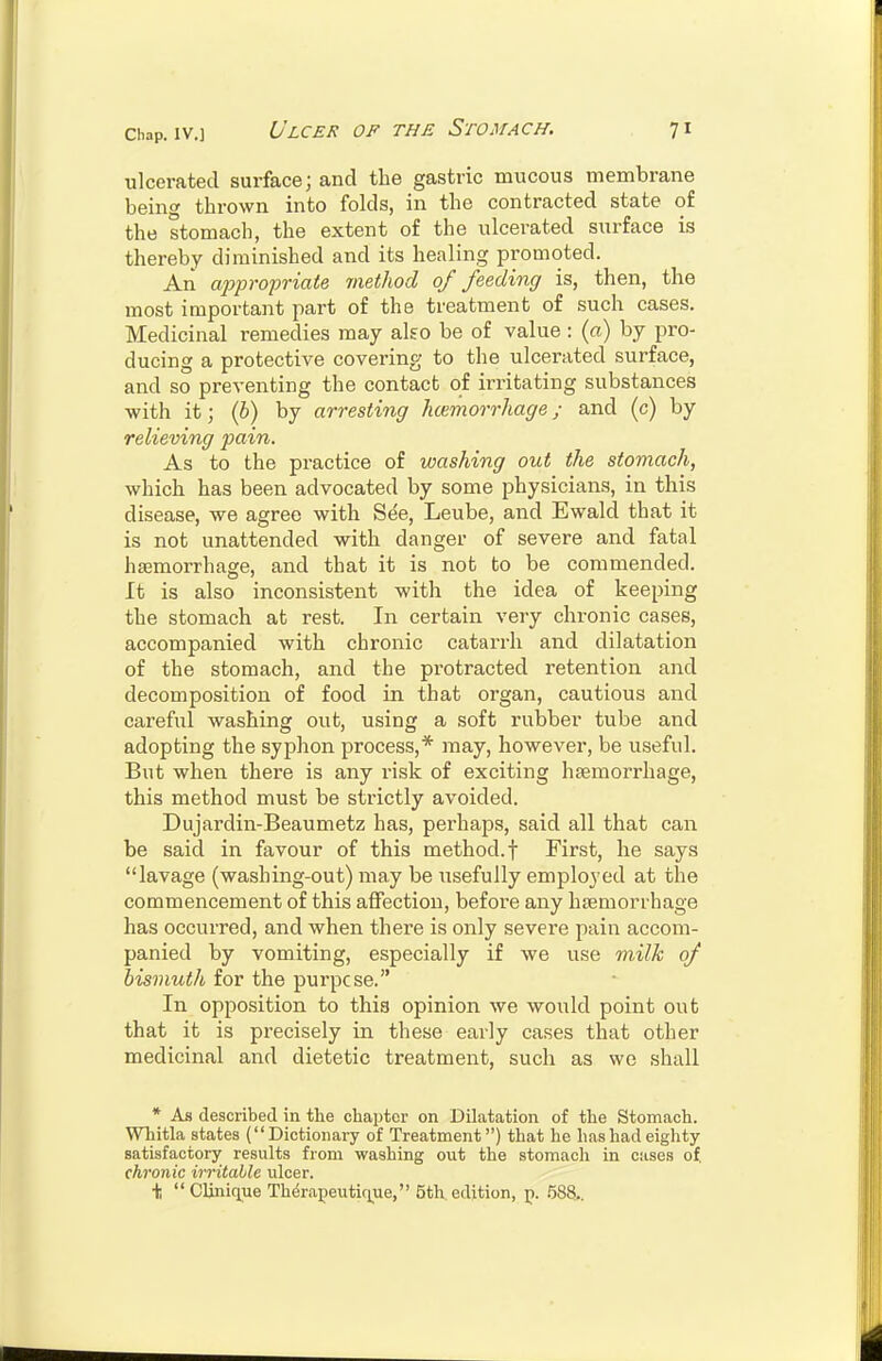 ulcerated surface; and the gastric mucous membrane being thrown into folds, in the contracted state of the stomach, the extent of the ulcerated surface is thereby diminished and its healing promoted. An appropriate method 0/ feeding is, then, the most important part of the treatment of such cases. Medicinal remedies may also be of value : (a) by pro- ducing a protective covering to the ulcerated surface, and so preventing the contact of irritating substances with it; (b) by arresting hcemorrhage; and (c) by relieving pain. As to the practice of washing out the stomach, which has been advocated by some physicians, in this disease, we agree with See, Leube, and Ewald that it is not unattended with danger of severe and fatal haemorrhage, and that it is not to be commended. It is also inconsistent with the idea of keeping the stomach at rest. In certain very chronic cases, accompanied with chronic catarrh and dilatation of the stomach, and the protracted retention and decomposition of food in that organ, cautious and careful washing out, using a soft rubber tube and adopting the syphon process,* may, however, be useful. But when there is any risk of exciting haemorrhage, this method must be strictly avoided. Dujardin-Beaumetz has, perhaps, said all that can be said in favour of this method, f First, he says lavage (washing-out) may be usefully employed at the commencement of this affection, before any haemorrhage has occurred, and when there is only severe pain accom- panied by vomiting, especially if we use milk of bismuth for the purpose. In opposition to this opinion we would point out that it is precisely in these early cases that other medicinal and dietetic treatment, such as we shall * As described in the chapter on Dilatation of the Stomach. Whitla states (Dictionary of Treatment) that he has had eighty satisfactory results from washing out the stomach in cases of, chronic irritable ulcer. \ Clinique Thdrapeuticjue, 5th, edition, p. 588..