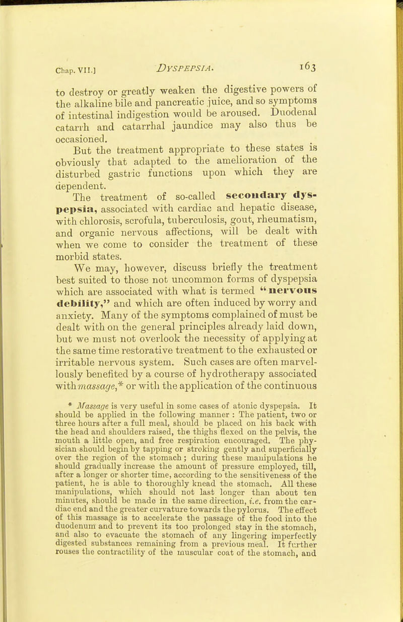 to destroy or greatly weaken the digestive powers of the alkaline bile and pancreatic juice, and so symptoms of intestinal indigestion would be aroused. Diiodenal catarrh and catarrhal jaundice may also thus be occasioned. But the treatment appropriate to these states is obviously that adapted to the amelioration of the disturbed gastric functions upon which they are dependent. The treatment of so-called secondary dys- pepsia, associated with cardiac and hepatic disease, with chlorosis, scrofula, tuberculosis, gout, rheumatism, and organic nervous affections, will be dealt with when we come to consider the treatment of the.se morbid states. We may, however, discuss briefly the treatment best suited to those not uncommon forms of dyspepsia which are associated with what is termed  nervous debility, and which are often induced by worry and anxiety. Many of the symptoms complained of must be dealt with on the general principles already laid down, but we must not overlook the necessity of applying at the same time restorative treatment to the exhausted or irritable nervous system. Such cases are often maiwel- lously benefited by a course of hydrotherapy associated with massage,* or with the application of the continuous * Massage is very useful in some cases of atonic dyspepsia. It should be applied in the following manner : The patient, two or three hours after a full meal, should be placed on his back with the head and shoulders raised, the thighs flexed on the pelvis, the mouth a little open, and free respiration encouraged. The phy- sician should begin by tajsping or stroking gently and superficially over the region of the stomach; during these manipulations he should gradually increase the amount of pressure employed, tUl, after a longer or shorter time, according to the sensitiveness of the patient, he is able to thoroughly knead the stomach. All these manipulations, which should not last longer than about ten minutes, should be made in the same direction, i.e. from the car- diac end and the gieater curvature towards the pylorus. The effect of this massage is to accelerate the passage of the food into the duodenum and to prevent its too prolonged stay in the stomach, and also to evacuate the stomach of any lingering imperfectly digested substances remaining from a previous meal. It fivrther rouses the contractility of the muscular coat of the stomach, and