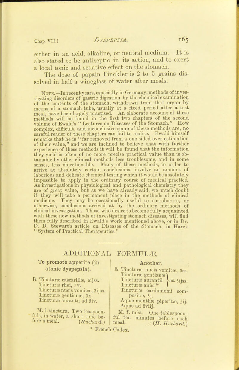 eitlier in an acid, alkaline, or neutral medium. It is also stated to be antiseptic in its action, and to exert a local tonic and sedative effect on the stomach. The dose of papain Finckler is 2 to 5 grains dis- solved in half a wineglass of water after meals. Note. —In recent years, especially in Germany, methods of inves- tigating disorders of gastric digestion by the chemical examination of the contents of the stomach, withdrawn from that organ by means of a stomach tube, usually at a fixed period after a test meal, have been largely practised. An elaborate account of these methods will be found in the first two chapters of the second volume of Ewald's Lectures on Diseases of the Stomach. How complex, difficult, and inconclusive some of these methods are, no careful reader of these chapters can fail to realise. Ewald himself remarks that he is far removed from a one-sided over-estimation of then- value, and we are inclined to believe that with further experience of these methods it will be found that the information they yield is often of no more precise practical valiie than is ob- tainable by other clinical methods less troublesome, and in some senses, less objectionable. Many of these methods, in order to arrive at absolutely certain conclusions, involve an amount of laborious and delicate chemical testing which it would be absolutely impossible to apply in the ordinary course of medical practice. As investigations in physiological and pathological chemistry they are of great value, but as we have already said, we much doubt if they will take a permanent place in the methods of clinical medicine. They may be occasionally useful to corroborate, or otherwise, conclusions arrived at by the ordinary methods of clinical investigation. Those who desire to become fully acquainted with these new methods of investigating stomach diseases, will find them fully described in Ewald's work mentioned above, or in Dr. D. D. Stewart's article on Diseases of the Stomach, in Hare's  System of Practical Therapeutics. ADDITIONAL FORMULA. To promote appetite (in atonic dyspepsia). R Tincturse casc.arilloe, 3ijss. Tincturai rhei, 3v. Tincturaa nucis vomicae, Sijss. Tincturse gentianre, 3x. TincturiB aiu'antii ad giv. M. f. tinctui'a. Two teaspoon- fuls, in water, a short time be- fore a meal, [Huchard.) * French Another. I}i Tinotura3 nucis vomicse, 3ss. Tincturte gentianse^ Tincturie aurantii VaS, Sijss. Tincturae auisi * J Tincturre cardamomi com- positse, 3j. Aquae menthre piperitaa, sij. Aqu£e ad iviij. M. f. mist. One tablespoon- ful ten minutes before each meal. {H. Uuchard.) Codex.