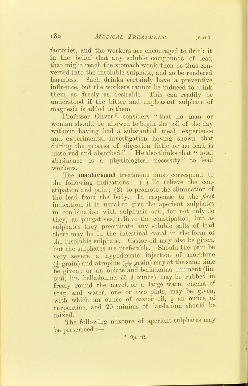 (Pan I. factories, and the workers are encouraged to drink it in the belief that any soluble compounds of lead that might reach the stomach would then be thus con- verted into the insoluble sulphate, and so be rendered harmless. Such drinks certainly have a preventive influence, but the workers cannot be induced to drink them as freely as desirable. This can readily be understood if the bitter and unpleasant sulphate of magnesia is added to them. Professor Oliver* considers that no man or woman should be allowed to begin the toil of the day without having had a substantial meal, expei'ience and experimental investigation having shown that during the process of digestion little or no lead is dissolved and absorbed. He also thinks that total abstinence is a physiological necessity to lead workers. The medicinal treatment must correspond to the following indications:—(1) To relieve the con- stipation and pain; (2) to promote the elimination of the lead from the body. In response to the first indication, it is usual to givo the aperient sulphates in combination with sulphuric acid, for not only do they, as purgatives, relieve the constipation, but as sulphates they precipitate any soluble salts of lead there may be in the intestinal canal in the form of the insoluble sulphate. Castor oil may also be given, but the sulphates are preferable. Should the pain be very severe a hypodermic injection of morphine (4 grain) and atropine grain) may at the same time be given ; or an opiate and belladonna liniment (lin. opii, lin. belladonnse, aa \ ounce) may be rubbed in freely round the navel, or a large warm enema of soap and water, one or two pints, may be given, with which an ounce of castor oil, \ an ounce of turpentine, and 20 minims of laudanum should be mixed. The following mixture of aperient sulphates may be prescribed :— * Op. cii.