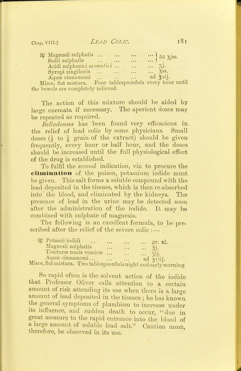 Magnesia sulphatis K.-^ s-gg Sodii sulpbatis ... J ■ >5J • Acidi sulphurici aroinaliii 5j. Syrupi zingiberis gss. Aquae cinnamomi ... ... ... ad 5^ij- Misce, fiat mistura. Four tablespoonfuls every bour until the bowels are completely relieved. The action of this mixture should be aided by lai-ge enemata if necessary. The aperient doses may- be repeated as required. Belladonna has been found very efficacious in the relief of lead colic by .some physicians. Small doses to \ grain of the extract) should be given frequently, eveiy hour or half hour, and the doses should be increased until the full physiological effect of the drug is established. To fulfil the second indication, viz. to procure the cljiuination of the poison, potassium iodide must be given. This salt forms a soluble compound with the lead deposited in the tissues, which is then re-absorbed into the blood, and eliminated by the kidneys. The presence of lead in the urine may be detected soon after the administration of the iodide. It may be combined with sulphate of magnesia. The following is an excellent formula, to be pre- scribed after the relief of the severe colic :— Potassii iodidi gr. xl. Magnesii sulpJiatis ... ... sj. TinctiuBB nucis vomicit) ... ... ... ^ij. Aquas cinnamomi ad =viij. Misce, fiat mistura. Two tablespoonfuls night and early morning, So rapid often is the solvent action of the iodide that Professor Oliver calls attention to a certain amount of risk attending its use when there is a large amount of lead deposited in the tissues ; he has known the general symptoms of plumbism to increase under its influence, and sudden death to occur, due in great measure to the rapid entrance into the blood of a large amount of soluble lead salt. Caution must, therefore, be observed in its use.
