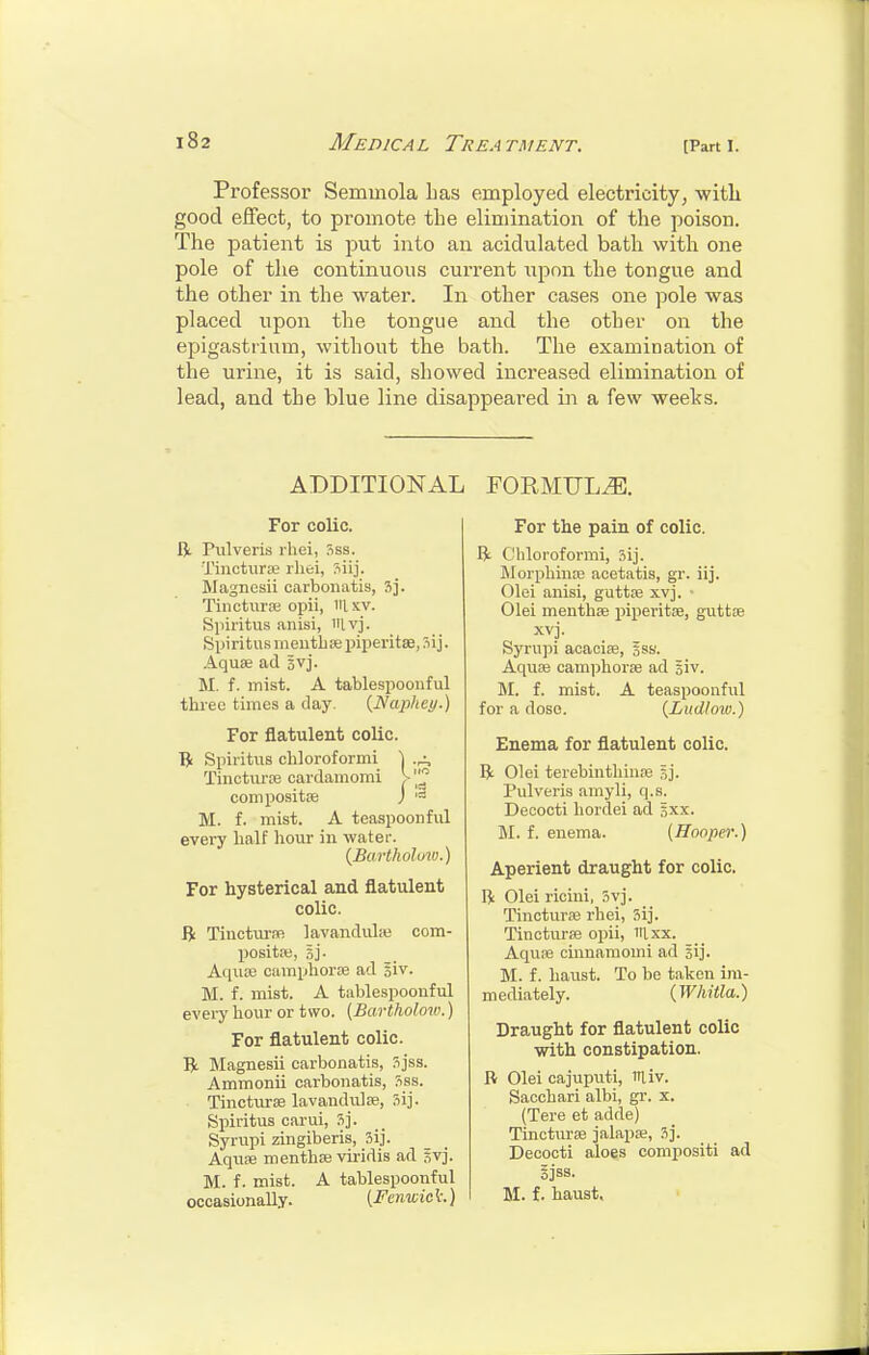 Professor Semmola lias employed electricity^ with good effect, to promote the elimination of the poison. The patient is put into an acidulated bath with one pole of the continuous current iipnn the tongue and the other in the water. In other cases one pole was placed upon the tongue and the other on the epigastrium, without the bath. The examination of the urine, it is said, showed increased elimination of lead, and the blue line disappeared in a few weeks. ADDITIONAL For colic. R. Pulveris rhei, !iss. Tinctiirce rhei, Siij. Magnesii carbonatis, 3j. Tincturse opii, iilxv. Siiii'itus anisi, ivj. Spiritus meutbie piperitae, Aquse ad Svj. M. f. mist. A tablespoonful three times a day. {Naphey.) For flatulent colic. l?i Spiritus cbloroformi \ .a, Tinctiu-ffi cardamomi > compositse J M. f. mist. A teaspoonful evei-y half hour in water. {Bart hoi mo.) For hysterical and flatulent colic. ft Tinctui-re lavandulit; com- positai, 5j. Aciiice camphorse ad siv. M. f. mist. A tablespoonful every hour or two. (Bartholow.) For flatulent colic. R Magnesii carbonatis, 5jss. Ammonii carbonatis, Sss. Tincturse lavandulfe, Sij. Spiritus carui, 3j. Syrupi zingiberis, Sij. Aqufe menthse viridis ad svj. M. f. mist. A tablespoonful occasionally. [Fcnwic t.) FORMULA. For the pain of colic. R Cbloroformi, 3ij. Morphinse acetatis, gr. iij. Olei anisi, guttse xvj. ■ Olei menthse piperitae, guttiB xvj. Syru]ii aoaoise, oSS. Aqure camphorfe ad siv. 51. f. mist. A teaspoonful for a dose. {Ludloio.) Enema for flatulent colic. R Olei terebinthin.-B sj. Pulveris amyli, q.s. Decooti hordei ad 5xx. M. f. enema. {Hooper.) Aperient draught for colic. R Olei riciui, 5vj. Tinctura3 rhei, 3ij. Tincturse opii, iRxx. Aquoe cinnaniomi ad sij. M. f. haust. To be taken ira- m ediately. (Wliitla.) Draught for flatulent colic with constipation. R Olei cajuputi, lUiv. Sacchari albi, gr. x. (Tere et adde) Tincturee jalapse, 3]. Decocti aloes compositi ad Sjss. M. f. haust.