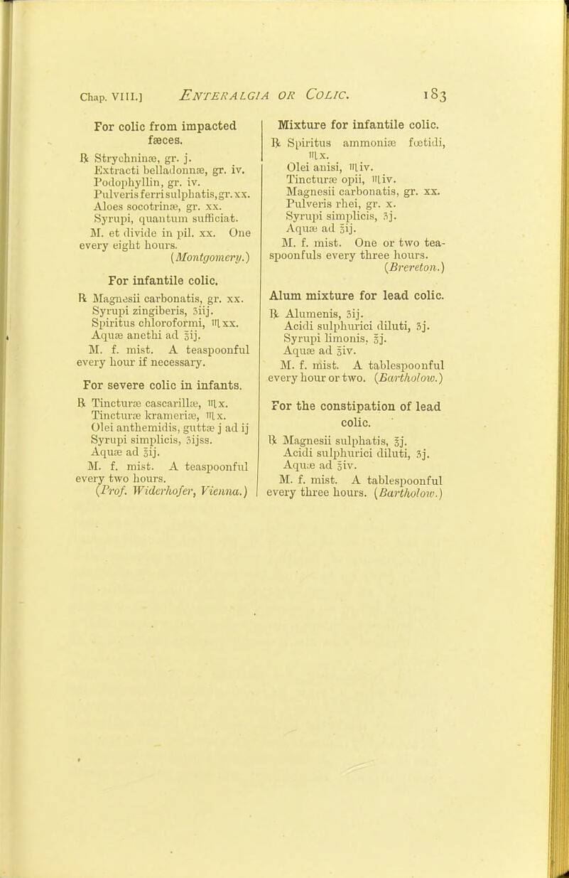 For colic from impacted faeces. R Strychnina3, gr. j. Kxtiacti belladonuje, gr. iv. Podophyllin, gr. iv. Pulveris ferri sulpliatis, gi-. xs. Aloes socotriiiK, gr. xx. Syrupi, quantum sufflciat. M. et divide in pil. xx. One every eight hours. {Montgomery.') For infantile colic. R Magiidsii carbonatis, gr. xx. Synipi zingiberis, .'iiij. Spiritus chloroformi, iilxx. Aquaj anethi ad lij. M. f. mist. A teaspoonful every hour if necessary. For severe colic in infants. R Tincturas cascarillw, iilx. Tincture In-amerise, Tilx. 01 ei anthemidis, guttre j ad ij Syrupi simplicis, Sijss. Aquae ad 5ij. M. f. mist. A teaspoonful every two hours. {Fro}. Widcrho/er, Vieiuia.) Mixture for infantile colic. R Spiritus ammonite foetidi, Ix. Olei auisi, iiliv. TincturiB opii, iiliv. Magnesii carbonatis, gr. xx. Pulveris rhei, gr. x. Syrupi simplicis, .^j. Aqufe ad sij. M. f. mist. One or two tea- spoonfuls every three hours. {Brereton.) Alum mixture for lead colic. R Alumenis, .'iij. Acidi sulphurici diluti, 3j. Syrupi Umonis, 5j. Aqure ad Biv. M. f. mist. A tablespoonful every hour or two. {Bartholoiv.) For the constipation of lead colic. R Magnesii sulphatis, gj. Acidi sulphurici diluti, aj. Aqu;e ad giv. M. f. mist. A tablespoonful every tlu-ee hours. {Bartholoiv.)
