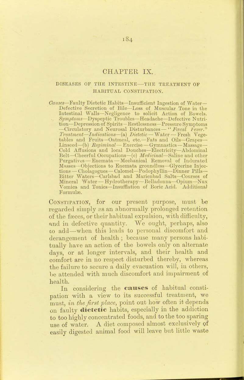 CHAPTER IX. DISEASES OF THE INTESTINE—THE TREATMENT OP HABITUAL CONSTIPATION. Causes—Faulty Dietetic Habits—Insufficient Ingestion of Water— Defective Secretion of Bile—Loss of Muscular Tone in the Intestinal Walls—Negligence to solicit Action of Bowels. Symptoms—Dyspeptic Troubles—Headache—Defective Nutri- tion—Depression of Spirits—Restlessness—Pressure Symptoms —Circulatory and Neurosal Disturbances— Fcecal tcver. 'Treatment—Indications—(a) Dietetic — Water — Fresh Vege- tables and Fruits—Oatmeal, etc.—Fats and Oils—Grajies— Linseed—(b) Regiminal— Exercise —Gymnastics — Massage— Cold Affusions and local Douches—Electricity—Abdominal lielt—Cheerful Occupations—(c) Medicinal—Saline and other Purgatives — Enemata — Mechanical Removal of Indurated Masses—Objections to Enemata groundless—Glycerine Injec- tions — Cliolagogues — Calomel—Podophyllin—Dinner Pills— Bitter Waters—Carlsbad and Marieubad Salts—Courses of Mineral Water — Hydrotherapy—Belladonna—Opium—Nux Vomica and Tonics—Insufflation of Boric Acid. Additional Formulae. Constipation, for our present purpose, must be regarded simply Jis an abnormally prolonged retention of the fseces, or tlieir habitual expulsion, with difficulty, and in defective quantity. We ought, perhaps, also CO add—when this leads to personal discomfort and derangement of health ; because many persons habi- tually liave an action of the bowels only on alternate days, or at longer intervals, and their health and comfort are in no respect disturbed thereby, whereas the failure to secure a daily evacuation will, in others, be attended with much discomfort and impairment of health. In considering the causes of habitual consti- pation with a view to its successful treatment, we must, in the first place, point out how often it depends on faulty dietetic habits, especially in the addiction to too highly concentrated foods, and to the too sparing use of water. A diet composed almost exclusively <?f easily digested animal food will leave but little waste