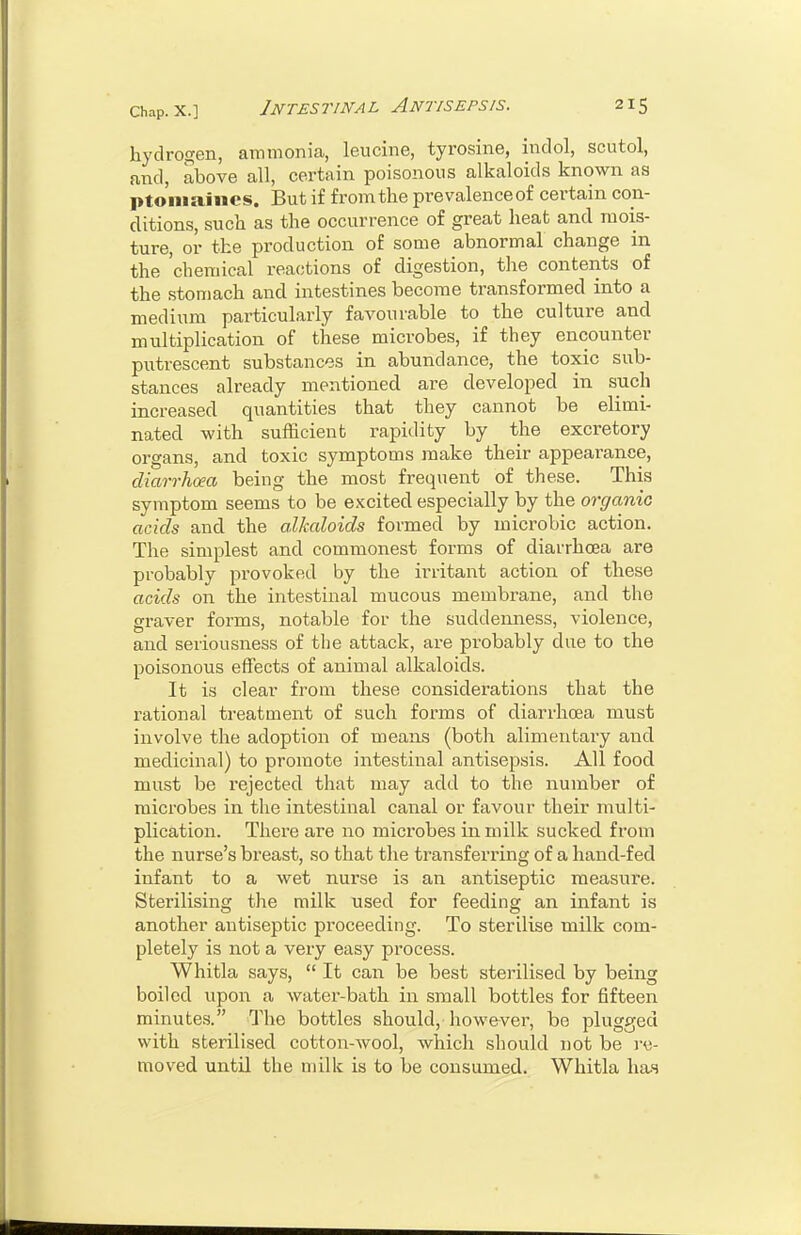 hydrogen, ammonia, leucine, tyrosine, indol, scutol, and, above all, certain poisonous alkaloids known as ptomaines. But if from the prevalenceof certain con- ditions, such as the occurrence of great heat and mois- ture, or the production of some abnormal change in the chemical reactions of digestion, the contents of the stomach and intestines become transformed into a medium particularly favourable to the culture and multiplication of these microbes, if they encounter putrescent substances in abundance, the toxic sub- stances already mentioned are developed in such increased quantities that they cannot be elimi- nated -with sufficient rapidity by the excretory organs, and toxic symptoms make their appearance, diarrhoea being the most frequent of these. This symptom seems to be e.Kcited especially by the organic acids and the alkaloids formed by microbic action. The simplest and commonest forms of diarrhoea are probably provoked by the irritant action of these acids on the intestinal mucous membrane, and the graver forms, notable for the suddenness, violence, and seriousness of the attack, are probably due to the poisonous effects of animal alkaloids. It is clear from these considerations that the rational treatment of such forms of diarrhoea must involve the adoption of means (both alimentary and medicinal) to promote intestinal antisepsis. All food must be rejected that may add to the number of microbes in the intestinal canal or favour their multi- plication. There are no microbes in milk sucked from the nurse's breast, so that the transferring of a hand-fed infant to a wet nurse is an antiseptic measure. Sterilising the milk used for feeding an infant is another antiseptic proceeding. To sterilise milk com- pletely is not a very easy process. Whitla says,  It can be best sterilised by being boiled upon a water-bath in small bottles for fifteen minutes. The bottles should, however, be plugged with sterilised cotton-wool, which should not be i-e- tnoved untU the milk is to be consumed. Whitla ha,s