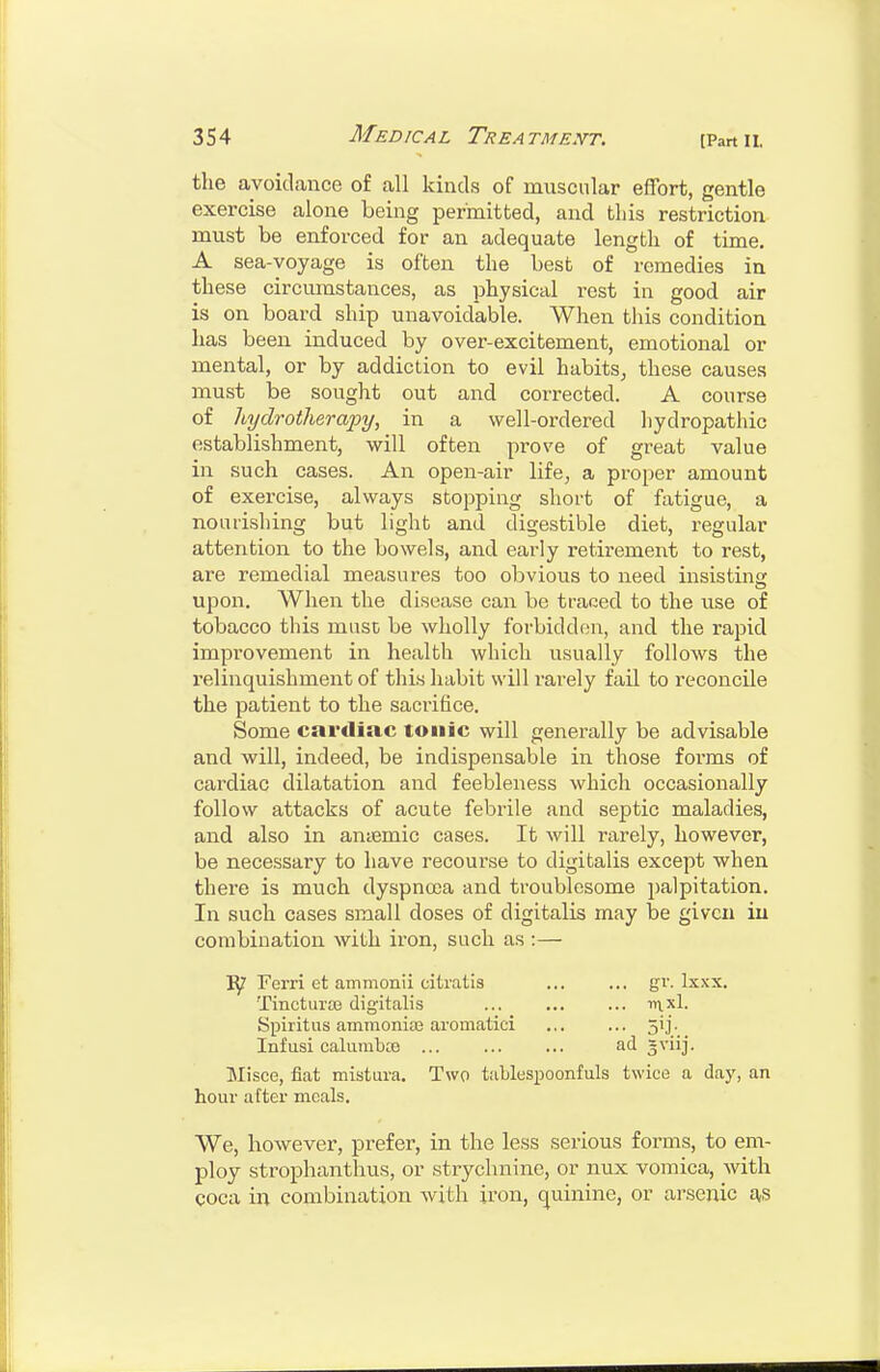 the avoidance of all kinds of muscular effort, gentle exercise alone being permitted, and tliis restriction must be enforced for an adequate length of time. A sea-voyage is often the best of remedies in these circumstances, as physical rest in good air is on board ship unavoidable. When this condition has been induced by over-excitement, emotional or mental, or by addiction to evil habits, these causes must be sought out and corrected. A course of hydrotherapy, in a well-ordered hydropathic establishment, will often prove of great value in such cases. An open-air life, a proper amount of exercise, always stopping short of fatigue, a nourishing but light and digestible diet, regular attention to the bowels, and early retirement to rest, are remedial measures too obvious to need insisting upon. When the disease can be traced to the use of tobacco this muse be wholly forbidden, and the rapid improvement in health which usually follows the relinquishment of this habit will rarely fail to reconcile the patient to the sacrifice. Some cardiac tonic will generally be advisable and will, indeed, be indispensable in those forms of cardiac dilatation and feebleness which occasionally follow attacks of acute febrile and septic maladies, and also in antemic cases. It will rarely, however, be necessary to have recourse to digitalis except when there is much dyspnoea and troublesome palpitation. In such cases small doses of digitalis may be given iu combination with iron, such as :— Ferri et ammonii citratis ... ... gr. Ixxx. Tinctuite digitalis ... iti.x1. Spiritus ammonias aromatici ... ... 5ij. Infusi calurabce ... ... ... ad =viij. Misce, fiat mistura. Two tablespoonfuls twice a day, an hour atter meals. We, however, prefer, in the less serious forms, to em- ploy strophanthus, or strychnine, or nux vomica, with coca in combination with iron, quinine, or arsenic as