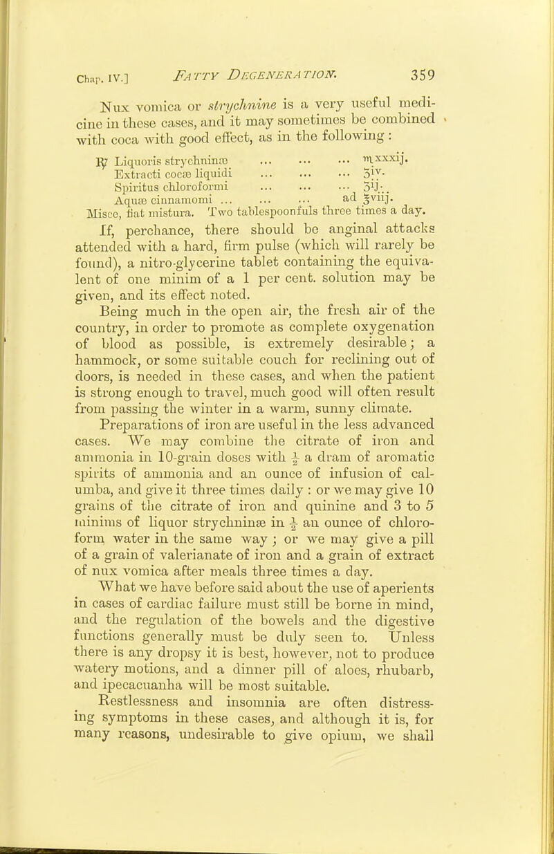 Nux vomica or sttrychnine is a very useful tnedi- cirie in these cases, and it may sometimes be combined with coca with good eftect, as in the following: Liqiioris strychninro mxxxij. Extiacti coca3 liquidi 3jy- Spiritus cliloroformi Sij-.. Aqiuc cinnanaomi ... ... ... ad ^^iij- Miscc, liat mistura. Two tablespoonfuls three times a day. If, perchance, there should be anginal attacks attended with a hard, hrm pulse (which will rarely be found), a nitro-glycerine tablet containing the equiva- lent of one minim of a 1 per cent, solution may be given, and its effect noted. Being much in the open air, the fresh air of the country, in order to promote as complete oxygenation of blood as possible, is extremely desirable; a hammock, or some suitable couch for reclining out of doors, is needed in these cases, and when the patient is strong enough to travel, much good will often result from passing the winter in a warm, sunny climate. Preparations of iron are useful in the less advanced cases. We may combine tlie citrate of iron and ammonia in 10-grain doses with i a dram of aromatic spirits of ammonia and an ounce of infusion of cal- umba, and give it three times daily : or we may give 10 grains of the citrate of iron and quinine and 3 to 5 lainims of liquor strychninse in \ an ounce of chloro- form water in the same way ; or we may give a pill of a grain of valerianate of iron and a grain of extract of nux vomica after meals three times a day. What we have before said about the use of aperients in cases of cardiac fjiilure must still be borne in mind, and the regulation of the bowels and the digestive functions generally must be duly seen to. IJnless there is any dropsy it is best, however, not to produce watery motions, and a dinner pill of aloes, rhubarb, and ipecacuanha will be most suitable. Restlessness and insomnia are often distress- ing symptoms in these cases^ and although it is, for many reasons, undesirable to give opium, we shall