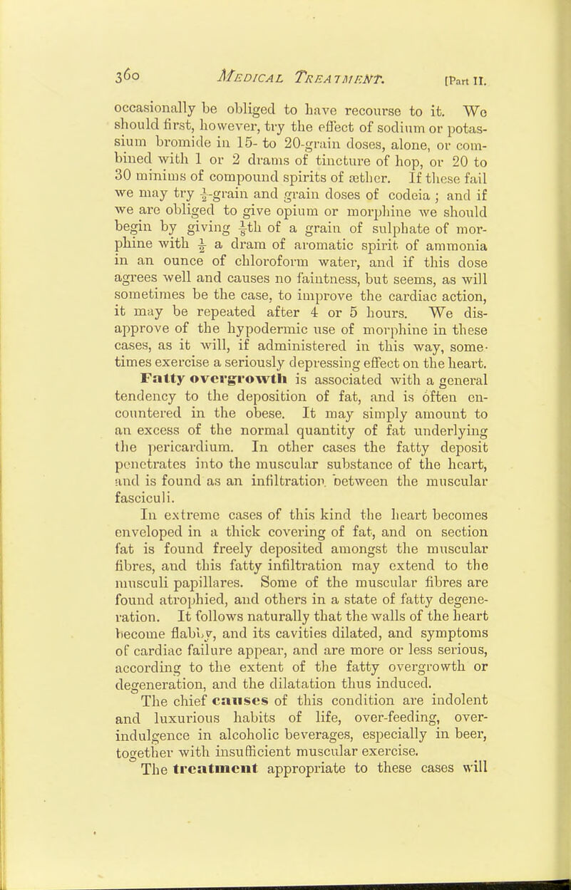 [Part II. occasionally be obliged to have recourse to it. Wo should first, however, try the effect of sodium or potas- sium bromide in 15- to 20-grain doses, alone, or com- bined with 1 or 2 drams of tincture of hop, or 20 to 30 minims of compound spirits of ajtlicr. If these fail we may try |-grain and grain doses of codeia ; and if we are obliged to give opium or morphine we should begin by giving ith of a grain of sulphate of mor- phine with i a dram of aromatic spirit of ammonia in an ounce of chloroform watei\ and if this dose agrees well and causes no faintness, but seems, as will sometimes be the case, to improve the cardiac action, it may be repeated after 4 or 5 hours. We dis- approve of the hypodermic use of morphine in these cases, as it will, if administered in this way, some- times exercise a seriously depressing effect on the heart. Fatty overgrowth is associated with a general tendency to the deposition of fat, and is often en- countered in the obese. It may simply amount to an excess of the normal quantity of fat underlying the pericardium. In other cases the fatty deposit penetrates into the muscular substance of the heart, and is found as an infiltratioir between the muscular fasciculi. In extreme cases of this kind the heart becomes enveloped in a thick covering of fat, and on section fat is found freely deposited amongst the muscular fibres, and this fatty infiltration may extend to the musculi papillares. Some of the muscular fibres are found atrophied, and others in a state of fatty degeiie- ration. It follows naturally that the walls of the heart become flabby, and its cavities dilated, and symptoms of cardiac failure appear, and are more or less serious, according to the extent of the fatty overgrowth or degeneration, and the dilatation thus induced. The chief causes of this condition are indolent and luxurious habits of life, over-feeding, over- indulgence in alcoholic beverages, especially in beer, togetlier with insufficient muscular exercise. The treatment appropriate to these cases will