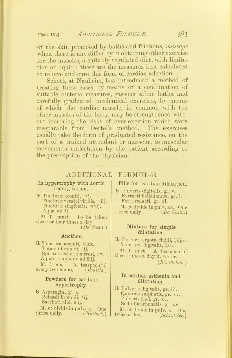 Chap. IV.] Additional Formulae. of the skin promoted by baths and frictions, massage when there is any difficulty in obtaining other exercise for the muscles, a suitably regulated diet, with limita- tion of liquid : these are the measures best calculated to relieve and cure this form of cardiac affection. Schott, at ISTauheim, has introduced a method of treating these cases by means of a combination of suitable dietetic measures, gaseous saline baths, and carefully graduated mechanical exercises, by means of which the cardiac muscle, in common with the other muscles of the body, may be strengthened with- out incurring the risks of over-exertion which were inseparable from Oertel's method. The exercises usually take the form of graduated resistance, on the part of a trained attendant or masseur, to muscular movements undertaken by the patient according to the prescription of the physician. ADDITIONAL FORMULA. In hypertrophy with aortic regurgitation. R Tiiicturre aconiti, iilj. Tinctuvce veratri viridis, liij. Tinctiirre zingiberis, nivij. Aquae ad gj. M. f. haust. To be taken three or foui- times a day. {Da Costa.) Another. R Tinctui'oe aconiti, nixx. Potassii bromidi, Sijiiitus fetlieris nitrosi, ?,v. Aquas camphoriE ad giij. M. f. mist. A teaspoonful every two hours. (ll'hitla.) Powders for cardiac hypertrophy. B Asparagin, gr. x. Potassii bromidi, Sacchari albi, siij. M. ct divide in pulv. x. One thrice daily. (Matluck.) Pills for cardiac dilatation. Pulveris digitalis, gr. v. Extracti belladonnte, gr. j. Ferri redacti, gr. xl. M. et divide in piilv. xx. One thrice daily. [La Costa.) Mixture for simple dilatation. R Extracti ergotas fluidi, giijss. TincturfB digitalis, gss. M. f. mist. A teaspoonful three times a day in water. (Bariholow.) In cardiac asthenia and dilatation. IV Pulveris digitalis, gr. iij. Quininse sulpliatis, gr. xv. Pulveris rhei, gr. xv. .Sodii bicarbonatis, gi'. xv. M. et divide in pulv. x. One twice a day. (ISchnitzler.)