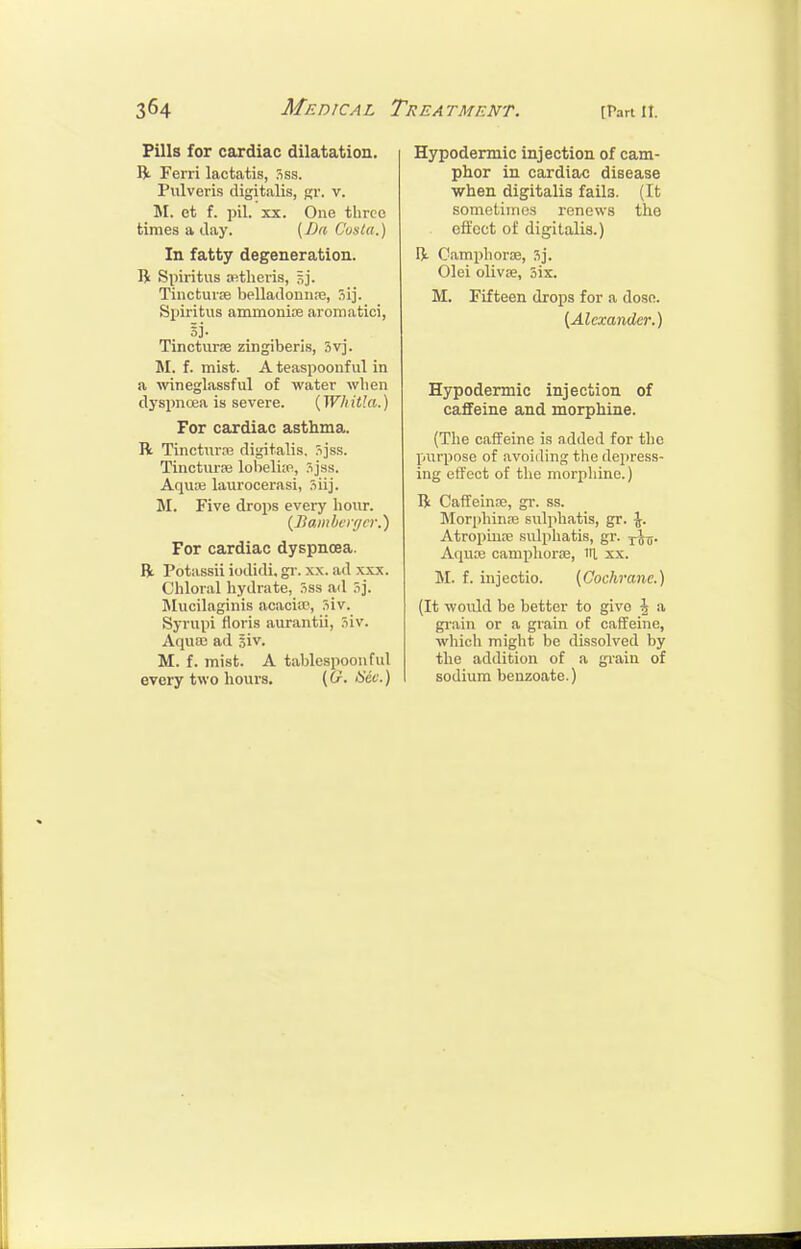 Pills for cardiac dilatation. R Ferri lactatis, Sss. Pulveris digitalis, gr. v. M. et f. pil. XX. One three times a day. (Da Costa.) In fatty degeneration. li Spiritus wtheris, Sj. Tinctuioe belladonnie, Sij. Spiritus ammonise aromatici, 5j. Tincturse zingiberis, 3vj. M. f. mist. A teaspoonful in a wineglassful of water wlien d3'spnoea is severe. [Whitla.) For cardiac asthma. R Tinctura3 digitalis, Sjss. Tincturre lolieliw, 3jss. Aquaj laurocerasi, 5iij. M. Five drops every lioiir. {Ilaiiil>crf/c>\) For cardiac dyspnoea, ft. Potassii iodidi. gi'. x.x. ad x.xx. Chloral hydrate, .iss ail ?>]. ]\Iucilaginis acacia?, Siv. Syrupi floris aurantii, 3iv. Aquai ad si v. M. f. mist. A tablespoon fid every two hours. (G. Hdc.) Hypodermic injection of cam- phor in cardiac disease when digitalis fails. (It sometinios renews the effect of digitalis.) ft. Camphorce, 3j. Olei olivse, Six. M. Fifteen drops for a dose. {Alexander.) Hypodermic injection of caffeine and morphine. (The caffeine is added for the purpose of avoiding the depress- ing effect of the morpliine.) ft Caffeinre, gr. ss. Morphinas sulphatis, gr. -J. Atropinre sulphatis, gr. -j^. Aquse camphoriE, lit xx. M. f. injectio. (Cochrane.) (It would be better to give ^ a gi-ain or a grain of caffeine, which might be dissolved by the addition of a grain of sodium benzoate.)