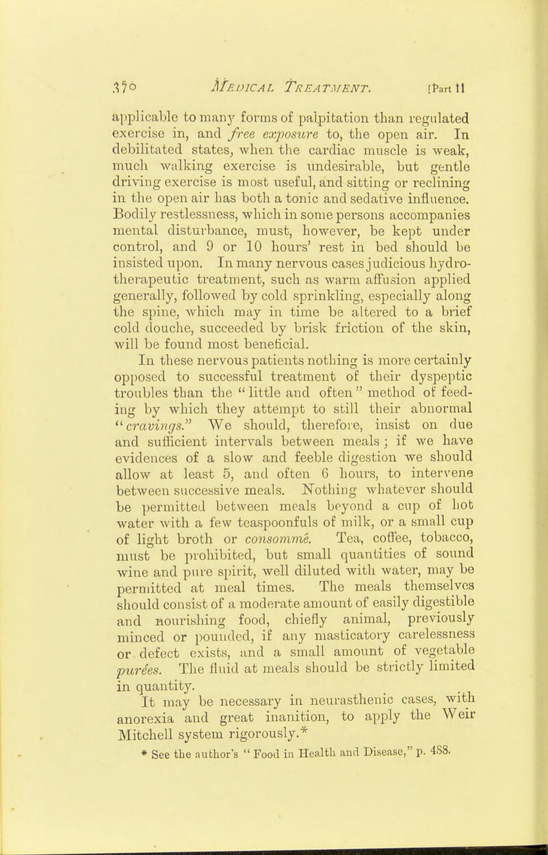 applicable to many forms of palpitation than regulated exercise in, and free exposure to, the open. air. In debilitated states, when the cardiac muscle is weak, much walking exercise is undesirable, but gentle driving exercise is most useful, and sitting or reclining in the open air has both a tonic and sedative influence. Bodily restlessness, which in some persons accompanies mental disturbance, must, however, be kept under control, and 9 or 10 hours' rest in bed should be insisted upon. In many nervous cases j udicious hydro- therapeutic treatment, such as warm affusion applied generally, followed by cold sprinkling, especially along the spine, which may in time be altered to a brief cold douclie, succeeded by brisk friction of the skin, will be found most beneticial. In these nervous patients nothing is more certainly opposed to successful treatment of their dyspeptic troubles than the  little and often  method of feed- ing by which they attempt to still their abnormal '^cravings. We should, thei'efoie, insist on due and sufficient intervals between meals ; if we have evidences of a slow and feeble digestion we should allow at least 5, and often 6 hours, to intervene between successive meals. Nothing whatever should be permitted between meals beyond a cup of hot water with a few teaspoonfuls of milk, or a small cup of light broth or consomme. Tea, coffee, tobacco, must be prohibited, but small quantities of sound wine and pure spirit, well diluted with water, may be permitted at meal times. The meals themselves should consist of a moderate amount of easily digestible and nourishing food, chiefly animal, previously minced or pounded, if any masticatory carelessness or defect exists, and a small amount of vegetable purees. The fluid at meals should be strictly limited in quantity. It may be necessary in neurasthenic cases, with anorexia and great inanition, to apply the Weir Mitchell system rigorously.* * See the author's  Food in Health and Disease, p. 488.