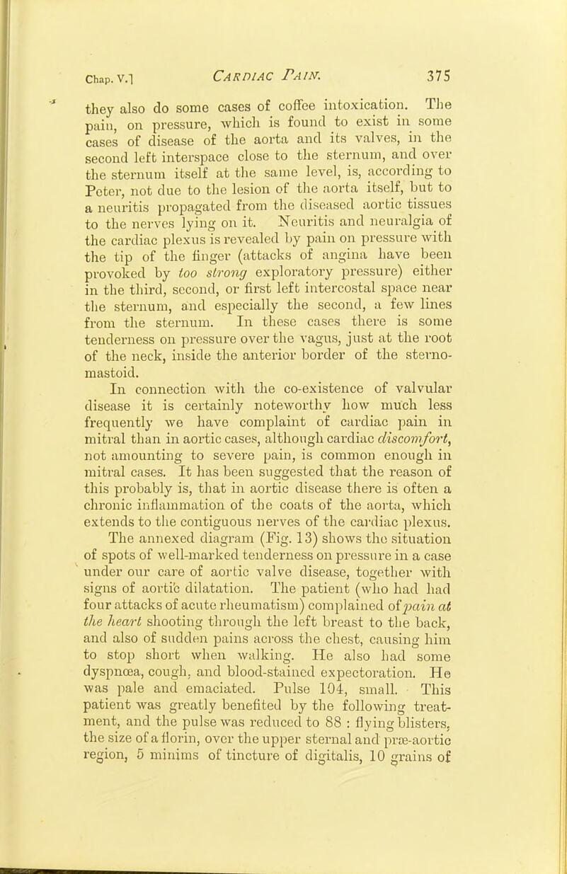 they also do some cases of coffee intoxication. Tlie pain, on pressure, which is found to exist in some cases of disease of the aorta and its valves, in the second left interspace close to the sternum, and over the sternum itself at the same level, is, according to Peter, not due to the lesion of the aorta itself, but to a neuritis propagated from the diseased aortic tissues to the nerves lying on it. Neuritis and neuralgia of the cardiac plexus is revealed Ly pain on pressure with the tip of the finger (attacks of angina have been provoked by too strong exploratory pressure) either in the third, second, or first left intercostal space near the sternum, and especially the second, a few lines from the sternum. In these cases there is some tenderness on pressure over the vagus, just at the root of the neck, inside the anterior border of the sterno- mastoid. In connection with the co-existence of valvular disease it is certainly noteworthy how much less frequently we have complaint of cardiac pain in mitral than in aoi'tic cases, although cardiac discomfort, not amounting to severe pain, is common enough in mitral cases. It has been suggested that the reason of this probably is, that in aortic disease there is often a chronic inflammation of the coats of the aorta, which extends to the contiguous nerves of the cai-diac plexus. The annexed diagram (Fig. 13) shows the situation of spots of well-marked tenderness on pressiu'e in a case under our care of aortic valve disease, together with signs of aorti'c dilatation. The patient (who had had four attacks of acute rheumatism) complained oij)ain at the heart shooting through the left breast to the back, and also of sudden pains across the chest, causing him to stop short when walking. He also had some dyspnoea, cough, and blood-stained expectoration. He was pale and emaciated. Pulse 104, small. This patient was greatly benefited by the followuig treat- ment, and the pulse was reduced to 88 : flying blisters, the size of a florin, over the upper sternal and prte-aortic region, 5 minims of tincture of digitalis, 10 grains of