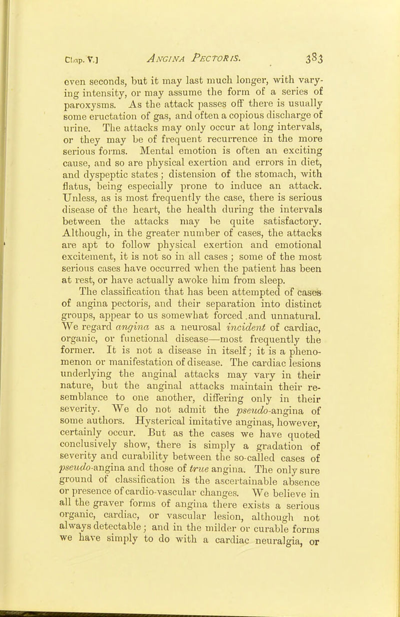 even seconds, but it may last much longer, with vary- ing intensity, or may assume the form of a series of paroxysms. As the attack passes off there is usually some eructation of gas, and often a copious discharge of urine. The attacks may only occur at long intervals, or they may be of frequent recurrence in the more serious forms. Mental emotion is often an exciting cause, and so are physical exertion and errors in diet, and dyspeptic states; distension of the stomach, with flatus, being especially prone to induce an attack. Unless, as is most frequently the case, there is serious disease of the heart, the health during the intervals between the attacks may be quite satisfactory. Although, in the greater number of cases, the attacks are apt to follow physical exertion and emotional excitement, it is not so in all cases ; some of the most serious cases have occurred when the patient has been at rest, or have actually awoke him from sleep. The classification that has been attempted of cases- of angina pectoris, and their separation into distinct groups, appear to us somewhat forced.and unnatural. We regard angina as a neurosal incident of cardiac, organic, or functional disease—most frequently the former. It is not a disease in itself; it is a pheno- menon or manifestation of disease. The cardiac lesions underlying the anginal attacks may vary in their nature, but the anginal attacks maintain their re- semblance to one another, differing only in their severity. We do not admit the j}seudo-&ngma. of some authors. Hysterical imitative anginas, however, certainly occur. But as the cases we have quoted conclusively show, there is simply a gradation of severity and curability between the so-called cases of psewf/o-angina and those of true angina. The only sure ground of classification is the ascertainable absence or presence of cardio-vascular changes. We believe in all the graver forms of angina there exists a serious organic, cardiac, or vascular lesion, although not always detectable; and in the milder or curable forms we have simply to do with a cardiac neuralgia, or