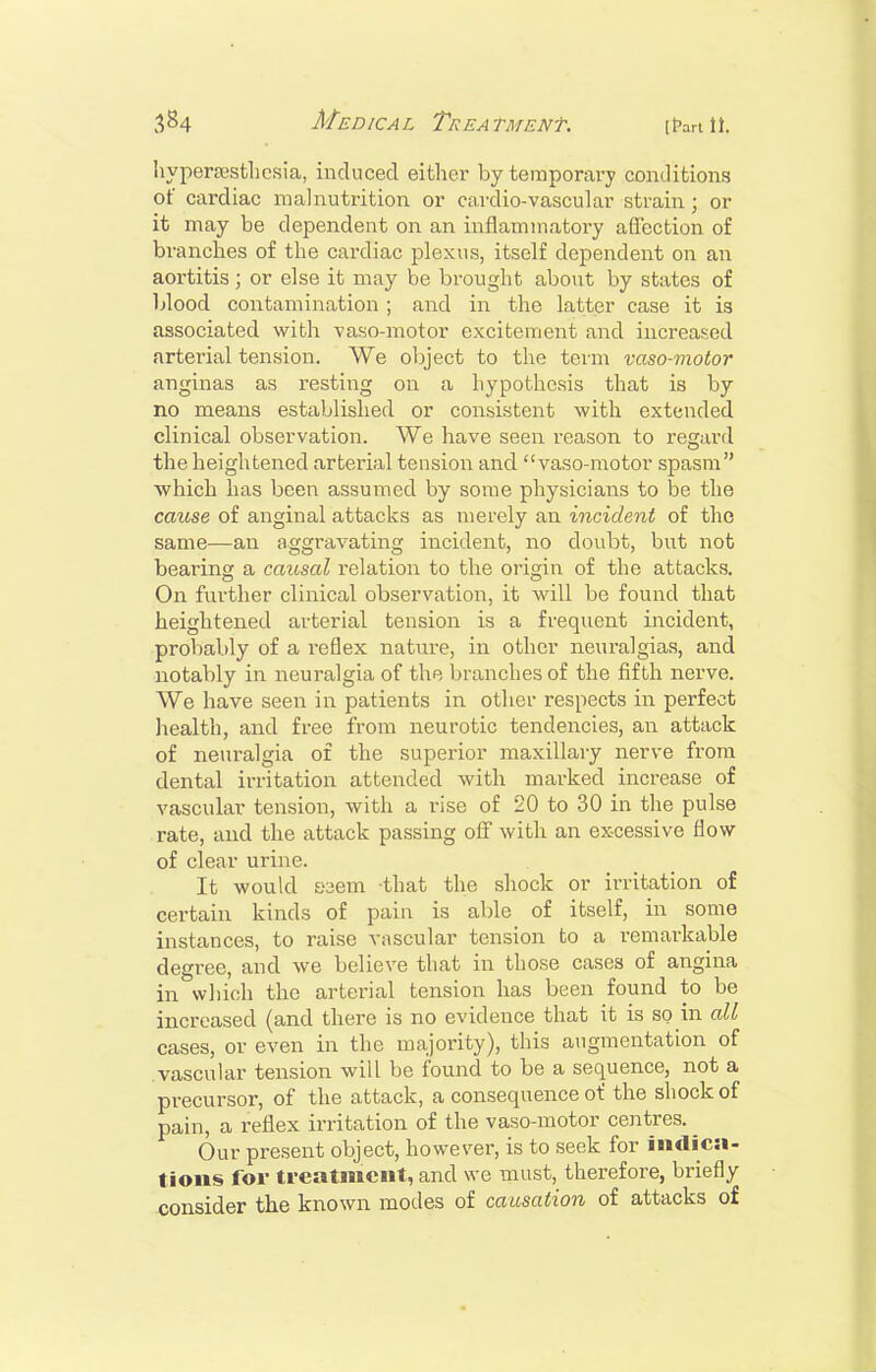 hyperastliesia, induced either by temporary conditions of cardiac malnutrition or cardio-vascular strain; or it may be dependent on an inflammatory aflection of branches of the cardiac plexus, itself dependent on an aortitis; or else it may be brought about by states of blood contamination ; and in the latter case it is associated with vaso-motor excitement and increased arterial tension. We object to the term vaso-motor anginas as resting on a hypothesis that is by no means established or consistent with extended clinical observation. We have seen reason to regard the heightened arterial tension and vaso-motor spasm which has been assumed by some physicians to be the cause of anginal attacks as merely an incident of the same—an aggravating incident, no doubt, but not bearing a caitsal relation to the origin of the attacks. On further clinical observation, it will be found that heightened arterial tension is a frequent incident, proliably of a reflex nature, in other neuralgias, and notably in neuralgia of the branches of the fifth nerve. We have seen in patients in other respects in perfect health, and free from neurotic tendencies, an attack of neuralgia of the superior maxillary nerve from dental irritation attended with marked increase of vascular tension, with a rise of 20 to 30 in the pulse rate, and the attack passing ofi with an excessive flow of clear urine. It would S3em that the shock or irritation of certain kinds of pain is able of itself, in some instances, to raise vascular tension to a remarkable degree, and we believe that in those cases of angina in svhich the arterial tension has been found to be increased (and there is no evidence that it is so in all cases, or even in the majority), this augmentation of vascular tension will be found to be a sequence, not a precursor, of the attack, a consequence of the shock of pain, a reflex irritation of the vaso-motor centres. ^ Our present object, however, is to seek for indica- tions for treatment, and we must, therefore, briefly consider the known modes of causation of attacks of