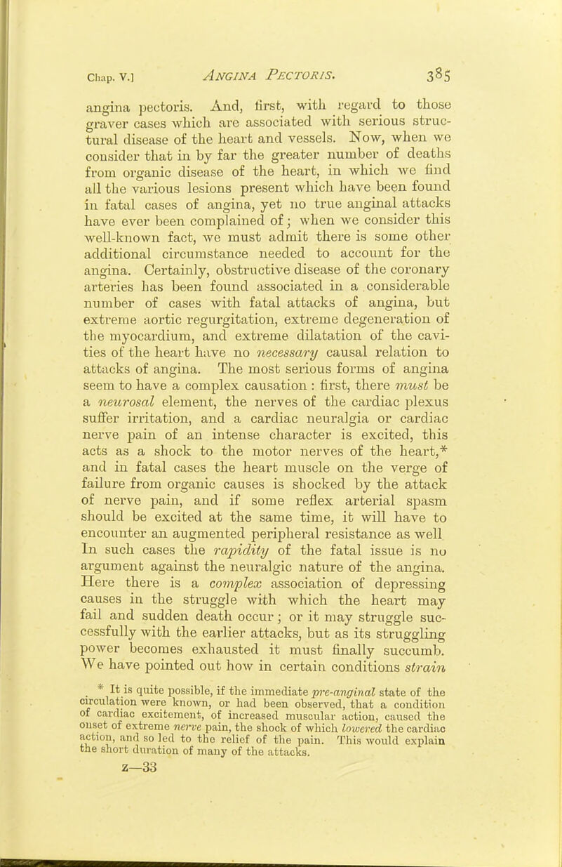 angina pectoris. And, first, witli regard to those graver cases which are associated with serious struc- tural disease of the heart and vessels. Now, when we consider that in by far the greater number of deaths from organic disease of the heart, in which Ave find ail the various lesions present which have been found in fatal cases of angina, yet no true anginal attacks have ever been complained of; when we consider this well-known fact, we must admit there is some other additional circumstance needed to account for the angina. Certainly, obstructive disease of the coronary arteries has been found associated in a considerable number of cases with fatal attacks of angina, but extreme aortic regurgitation, extreme degeneration of tlie myocardium, and extreme dilatation of the cavi- ties of the heart have no necessary causal relation to attacks of angina. The most sei-ious forms of angina seem to have a complex causation : first, there must be a neurosal element, the nerves of the cardiac plexus suffer irritation, and a cardiac neuralgia or cardiac nerve pain of an intense character is excited, this acts as a shock to the motor nerves of the heart,* and in fatal cases the heart muscle on the verge of failure from organic causes is shocked by the attack of nerve pain, and if some reflex arterial spasm should be excited at the same time, it will have to encounter an augmented peripheral resistance as well In such cases the rapidity of the fatal issue is nu argument against the neuralgic nature of the angina. Here there is a complex association of depressing causes in the struggle with which the heart may fail and sudden death occur; or it may struggle suc- cessfully with the earlier attacks, but as its struggling power becomes exhausted it must finally succumb. We have pointed out how in certain conditions strain * It is quite possible, if the immediate pre-anginal state of the circulation were known, or had been observed, that a condition of cardiac excitement, of increased muscular action, caused the onset of extreme nerve pain, the shock of which lowered the cardiac action, and so led to the relief of the pain. This woiald explain the short duration of many of the attacks. z—33