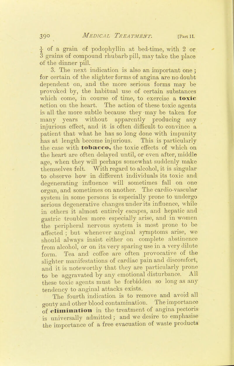 of a grain of podophyllin at bed-time, with 2 or 3 grains of compound rhubarb pill, may take the place of the dinner pill. 3. The next indication is also an important one ; for certain of tlie slighter forms of angina are no doubt dependent on, and the more serious forms may be provoked by, the habitual use of certain substances Avhich come, in course of time, to exercise a toxic action on the heart. The action of these toxic agents Ls all the more subtle because they may be taken for many years without apparently producing any injurious effect, and it is often difficult to convince a patient that what he has so long done with impunity has at length become injurious. This is particularly the case with tobacco, the toxic effects of which on the heart are often delayed until, or even after, middle age, when they will perhaps somewhat suddenly make themselves felt. With regard to alcohol, it is singular to observe how in different individuals its toxic and degenerating influence will sometimes fall on one organ, and sometimes on another. The cardio-vascular system in some persons is especially prone to undergo serious degenerative changes under its influence, while in others it almost entirely escapes, and hepatic and gastric troubles moi-e especially arise, and in women the peripheral nervous system is most prone to be affected ; but whenever anginal symptoms arise, we should always insist either on complete abstinence from alcohol, or on its very sparing use in a very dilute form. Tea and coffee are often provocative of the slighter manifestations of cardiac pain and discomfort, and it is noteworthy that tliey are particularly prone to be aggravated by any emotional disturbance. All these toxic agents must be forbidden so long as any tendency to anginal attacks exists. The fourth indication is to remove and avoid all crouty and other blood contamination. The importance of elimination in the treatment of angina pectoris is universally admitted; and we desire to emphasise the importance of a free evacuation of waste products