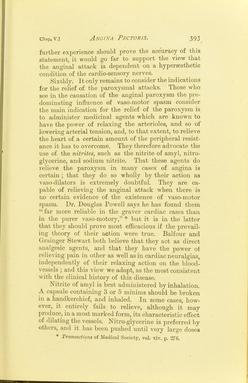further experience should prove the accuracy of this statement, it would go far to support the view that the anginal attack is dependent on a hypersesthetic condition of the cardio-sensory nerves. Sixthly. It only remains to consider the indications for the relief of the paroxysmal attacks. Those who see in the causation of the anginal paroxysm the pre- dominating influence of vaso-motor spasm consider the main indication for the relief of the paroxysm is to administer medicinal agents which are known to have the power of relaxing the arterioles, and so of lowering arterial tension, and, to that extent, to relieve the heart of a certain amount of the peripheral resist- ance it has to overcome. They therefore advocate the use of the nitrites, such as the nitrite of amy), nitro- glycerine, and sodium nitrite. That these agents do relieve the paroxysm in many cases of angina is certain; that they do so wholly by their action as vaso-dilators is extremely doubtful. They are ca- pable of relieving the anginal attack when there is no certain evidence of the existence of vaso-motor spasm. Dr. Douglas Powell says he has found them  far more reliable in the graver cardiac cases than in the purer vaso-motory, * bvit it is in the latter that they should prove most efficacious if the prevail- ing theory of their action were true. Balfour and Grainger Stewart both believe that they act as direct analgesic agents, and that they have the power of relieving pain in other as well as in cardiac neuralgias, independently of their relaxing action on the blood- vessels ; and this view we adopt, as the most consistent with the clinical history of this disease. Nitrite of amyl is best administered by inhalation. A capsule containing 3 or 5 minims should be broken in a handkerchief, and inhaled. In some cases, how- ever, it entirely fails to relieve, although it may produce, in a most marked form, its characteristic effect of dilating the vessels. Nitro-glycerine is preferred by others, and it has been pushed until very large doses * Transactions of Medical Society, vol. xiv. p. 276.
