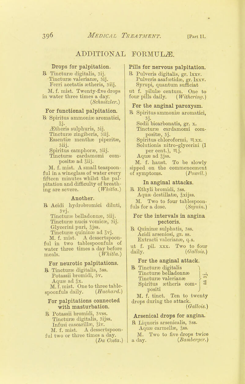 ADDITIONAL FORMULA. Drops for palpitation. Vi. TincturiB digitalis, 3ij. TinctuTEB Valerianae, 51]. Ferri acetatis aetheris, siij. M. f. mist. Twenty-five drops in water three times a day. {Schnitzler.^ For functional palpitation. li Spiritus ammonise aromatici, 3j- jEtheris sulpliuris, sij. Tincturse zingiberis, Siij. Essentise menthfe jjiperitse, Siij. Spiritus campliorae, 3iij. Tincturse cardamomi com- positse ad giij. M. f. mist. A small teaspoon- ful in a wineglass of water every fifteen minutes whilst the pal- pitation and difficulty of breath- ing are severe. (TF/u'i^ft.) Another. R Acidi hydrobromici diluti, 3vj. Tinctmse belladonnre, 3iij. TincturEe nucis vomicDe, 3ij. Glycerini puri, gjss. TincturiE quiniuaj ad gvj. M. f. mist. A dessertspoon- ful in two tablespoonfuls of water three times a day before meals. [Whitla.) For neurotic palpitations. Bi. Tincturse digitalis, 3ss. Potassii bromidi, 3v. AqusB ad 3x. M. f. mist. One to three table- spoonfuls daily. [Huchard.) For palpitations connected with masturbation. Bi. Potassii bromidi, 3vss. Tincturse digitalis, 3ijss. Infusi cascarillfe, Biv. M. f. mist. A dessertspoon- ful two or three times a day. {Da Costa.) Pills for nervous palpitation. li Pulveris digitalis, gr. Lxxv. Pulveris asafoetidse, gr. lxxv. Syrupi, quantum sufficiat ut f. pilulae centum. One to four pills daily. (Withcrinf/.) For the anginal paroxysm. R Spiritus ammonije aromatici, Sodii bicarbouatis, gi-. x. Tincturse cardamomi com- positse, 3]. Spiritus chloroformi, iilxx. Solutionis nitro-glycerini (1 per cent.), irij. Aquse ad gjss. M. f. haust. To be slowly sipped on the commencement of symptoms. (Powell.) In anginal attacks. R EthyK bromidi, 3ss. Aqusb destillatae, Jxijss. M. Two to four tablespoon- fuls for a dose. (Sec/uin.) For the intervals in angina pectoris. R Quininoe sulijhatis, 3ss. Acidi arseniosi, gr. ss. Extracti Valerianae, q.s. ut f. pU. XXX. Two to four daily. (Gallois.) For the anginal attack. R Tincturas digitalis Tincturse belladonnse I Tincturse Valerianae r Spii'itua tetheris com- I '« positi J M. f. tinct. Ten to twenty drops dm-ing the attack. {Gallois.) Arsenical drops for angina. R Liquoris arsenioalis, 3ss. Aquae carmellae, gss. M. Two to five drops twice a day. (Bamberger.)