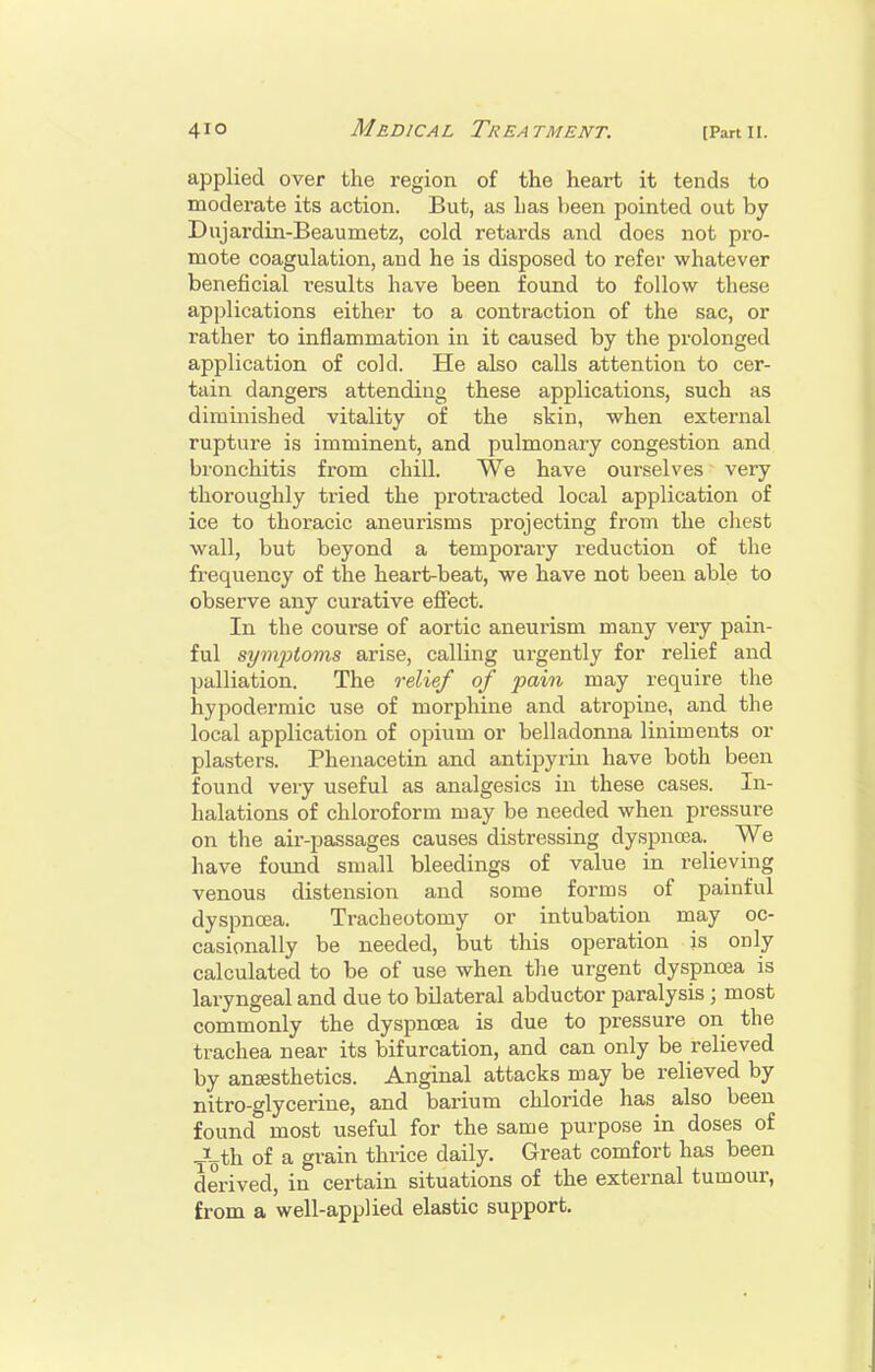 applied over the region of the heart it tends to moderate its action. But, as has been pointed out by Dujardin-Beaumetz, cold retards and does not pro- mote coagulation, and he is disposed to refer whatever beneficial results have been found to follow these applications either to a contraction of the sac, or rather to inflammation in it caused by the prolonged application of cold. He also calls attention to cer- tain dangers attending these applications, such as diminished vitality of the skin, when external rupture is imminent, and pulmonary congestion and bronchitis from chill. We have ourselves very thoroughly tried the protracted local application of ice to thoracic aneurisms projecting from the chest wall, but beyond a temporary reduction of the fi-equency of the heart-beat, we have not been able to observe any curative effect. In the course of aortic aneurism many very pain- ful symptoms arise, calling urgently for relief and palliation. The relief of pain may require the hypodermic use of morphine and atropine, and the local application of opium or belladonna liniments or plasters. Phenacetin and antipyrin have both been found very useful as analgesics in these cases. In- halations of chloroform may be needed when pressure on the air-passages causes distressing dyspnoea. We have foimd small bleedings of value in relieving venous distension and some forms of painful dyspnoea. Tracheotomy or intubation may oc- casionally be needed, but this operation is only calculated to be of use when tlie urgent dyspnoea is laryngeal and due to bilateral abductor paralysis ; most commonly the dyspnoea is due to pressure on the trachea near its bifurcation, and can only be relieved by anaesthetics. Anginal attacks may be relieved by nitro-glycerine, and barium chloride has also been found most useful for the same purpose in doses of JLth of a grain thrice daily. Great comfort has been derived, in certain situations of the external tumour, from a well-applied elastic support.