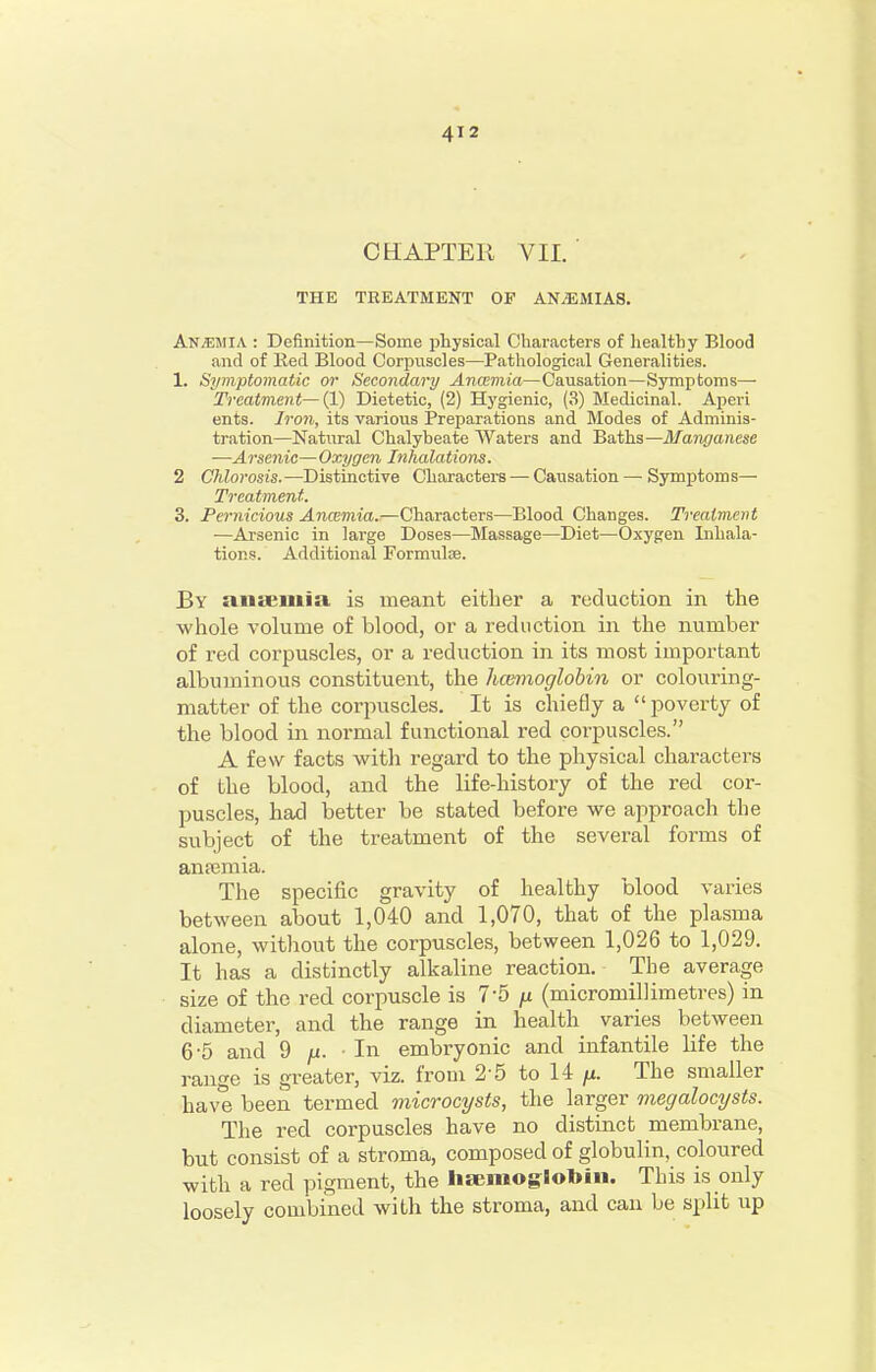 CHAPTER VII, ■ THE TREATMENT OF ANEMIAS. An5;mia : Definition—Some physical Characters of liealthy Blood and of Ked Blood Corpuscles—Pathological Generalities. 1. Symptomatic or Secondary Ancemia—Causation—Symptoms— Treatment—(1) Dietetic, (2) Hygienic, (3) Medicinal. Aperi ents. Iron, its various Preparations and Modes of Adminis- tration—Natural Chalybeate Waters and Baths—Manganese —Arsenic—Oxygen Inhalations. 2 Chlorosis.—Distinctive Characters — Causation — Symptoms— Treatment. 3. Pernicious Ancemia.—Characters—Blood Changes. Treatment —Arsenic in large Doses—Massage—Diet—Oxygen Inhala- tions. Additional Formulae. By aiiteiilia is meant either a reduction in the whole volume of blood, or a reduction in the number of red corpuscles, or a reduction in its most important albuminous constituent, the hcemoglohin or colouring- matter of the corpuscles. It is chiefly a  poverty of the blood in normal functional red corpuscles. A few facts with regard to the physical characters of the blood, and the life-history of the red cor- puscles, had better be stated before we approach the subject of the treatment of the several forms of aniemia. The specific gravity of healthy blood varies between about 1,040 and 1,070, that of the plasma alone, without the corpuscles, between 1,026 to 1,029. It has a distinctly alkaline reaction. The average size of the red corpuscle is 7-5 |u (micromillimetres) in diameter, and the range in health varies between 6'5 and 9 /i. • In embryonic and infantile life the range is greater, viz. from 2-5 to 14 ju. The smaller have been termed microcysts, the larger megalocysts. The red corpuscles have no distinct membrane, but consist of a stroma, composed of globulin, coloured with a red pigment, the haemoglobin. This is only loosely combined witli the stroma, and can be split up