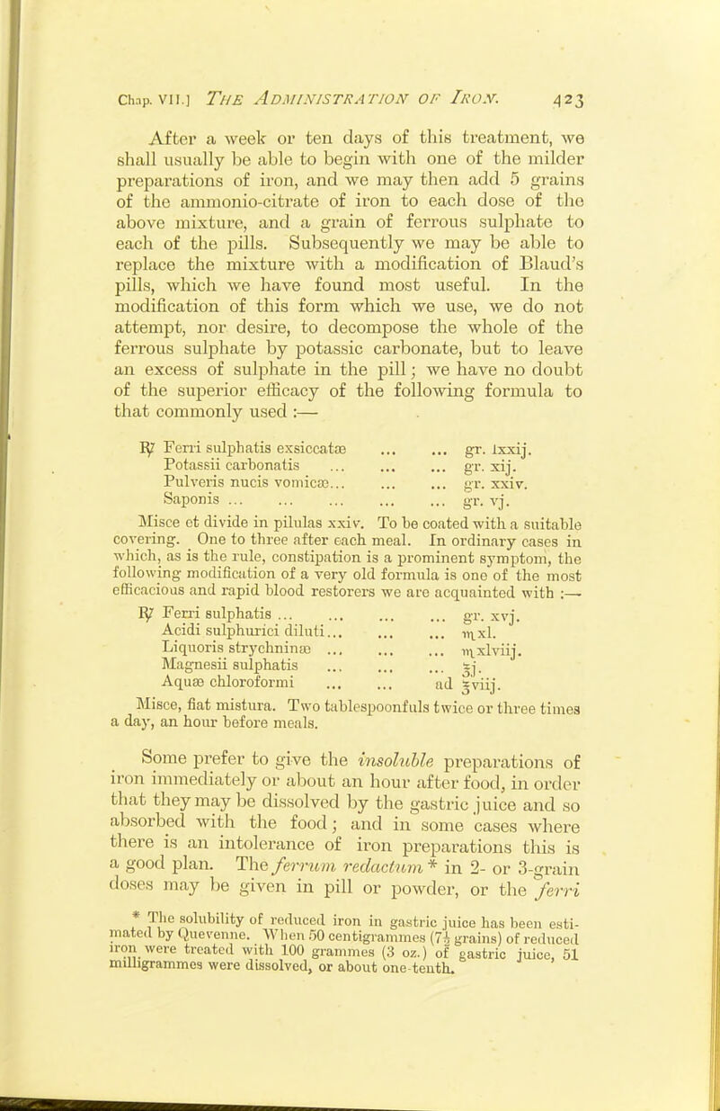 Aftei' a week or ten days of this treatment, we shall usually be able to begin with one of the milder preparations of iron, and we may then add 5 grains of the ammonio-citrate of iron to each dose of the above mixture, and a grain of ferrous sulphate to each of the pills. Subsequently we may be able to replace the mixture with a modification of Blaud's pills, which we have found most useful. In the modification of this form which we use, we do not attempt, nor desire, to decompose the whole of the ferrous sulphate by potassic carbonate, but to leave an excess of sulphate in the pill; we have no doubt of the sujDerior efficacy of the foUo'sving formula to that commonly used :— ly Feni sulphatis exsiccatce gr. ixxij. Potassii carbonatis ... ... ... gr. xij. Pulveris nucis vomicaj... ... ... gr. xxiv. Saponis ... ... ... ... ... gr. vj. Misce ct divide in pilulas xxiv. To be coated with a suitable covering. _ One to three after each meal. In ordinary cases in which, as is the rule, constipation is a prominent symptom, the following modification of a very old formula is one of the most efficacioas and rapid blood restorers we are acquainted with ;—■ ly Ferri sulphatis ... ... ... ... gr. xvj. Acidi suliDhurici diluti i^^^xl. Liquoris strychnina3 ... ... ... ni^xlviij. Magnesii sulphatis tj. Aqua3 chloroformi ad gviij. Misce, fiat mistura. Two tablespoonfuls twice or three times a day, an hour before meals. Some prefer to give the insoluble preparations of iron immediately or about an hour after food, in order that they may be dissolved by the gastric juice and so absorbed with the food; and in some cases where there is an intolerance of iron preparations this is a good plan. The/m-wvH retlactnm* in 2- or 3-grain doses may be given in pill or powder, or the ferri * The solubility of reduced iron in gastric juice has been e.sti- mated by Quevenne. When .50 centigrammes {7h grains) of rediiced iron were treated with 100 grammes (3 oz.) of gastric juice, 51 mUligrammes were dissolved, or about one tenth.