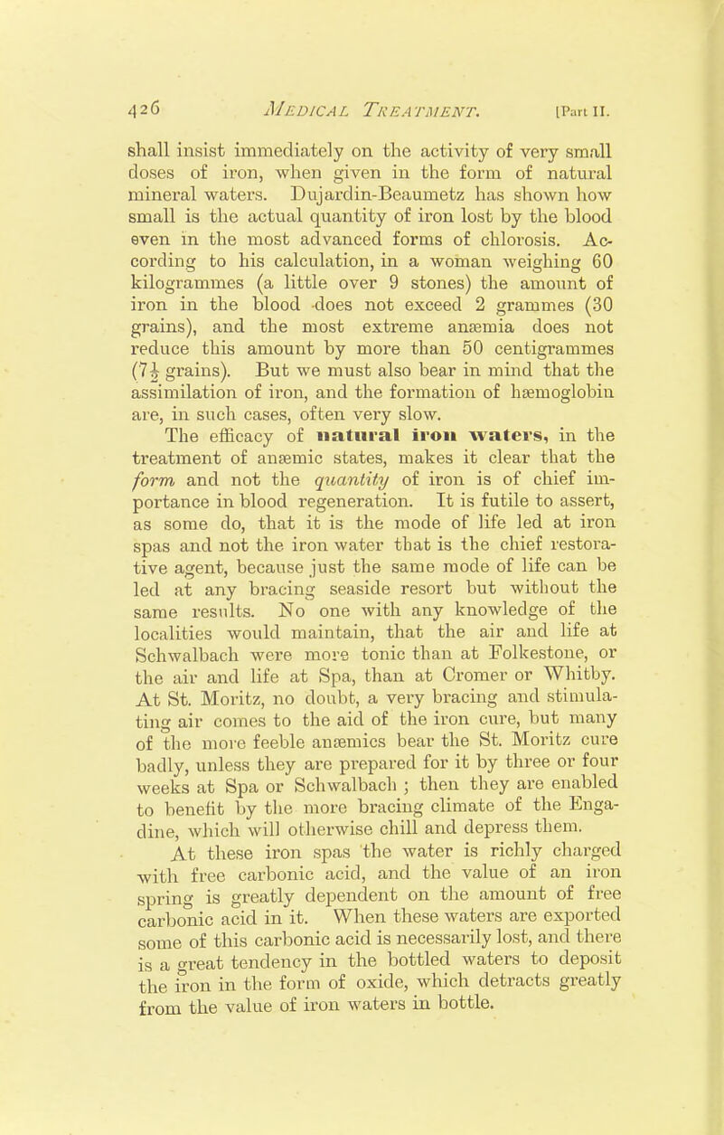 shall insist immediately on the activity of very small doses of iron, when given in the form of natural mineral waters. Dujardin-Beaumetz has shown liow small is the actual quantity of iron lost by the blood even in the most advanced forms of chlorosis. Ac- cording to his calculation, in a woman weighing 60 kilogrammes (a little over 9 stones) the amount of iron in the blood -does not exceed 2 grammes (30 grains), and the most extreme anaemia does not reduce this amount by more than 50 centigrammes (7^ grains). But we must also bear in mind that the assimilation of iron, and the formation of hcemoglobiu are, in such cases, often very slow. The efficacy of natural iron waters, in the treatment of ansemic states, makes it clear that the form and not the quantity of iron is of chief im- portance in blood regeneration. It is futile to assert, as some do, that it is the mode of life led at iron spas and not the iron water that is the chief restora- tive agent, because just the same mode of life can be led at any bracing seaside resort but without the same results. No one with any knowledge of tlie localities would maintain, that the air and life at Schwalbach were more tonic than at Folkestone, or the air and life at Spa, than at Cromer or Whitby. At St. Moritz, no doubfc, a very bracing and stimula- ting air comes to the aid of the iron cure, but many of the more feeble ansemics bear the St. Moritz cure badly, unless they are prepared for it by three or four weeks at Spa or Schwalbach ; then they are enabled to benefit by the more bracing climate of the Enga- dine, which will otherwise chill and depress them. At these iron spas the water is richly charged with free carbonic acid, and the value of an iron spring is greatly dependent on the amount of free carbonic acid in it. When these waters are exported some of this carbonic acid is necessarily lost, and there is a great tendency in the bottled waters to deposit the iron in the forui of oxide, which detracts greatly from the value of iron waters in bottle.