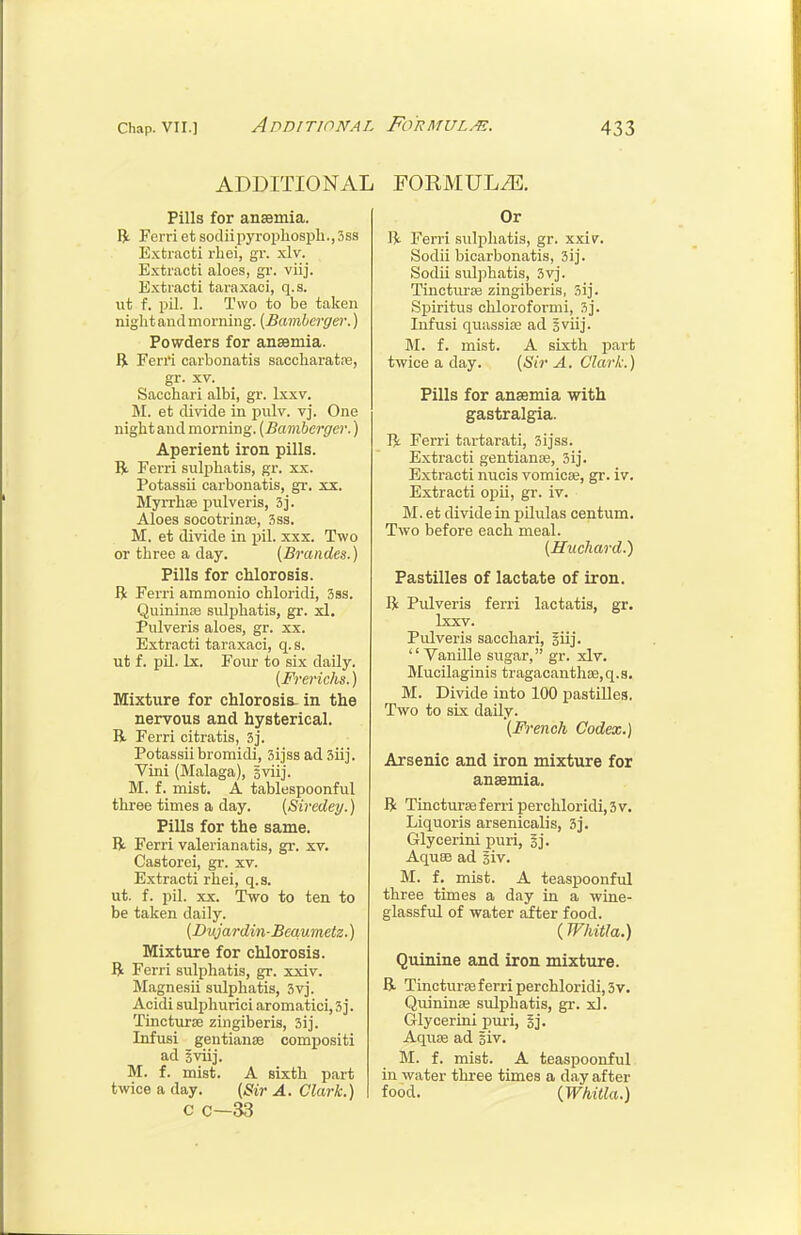 ADDITIONAL Pills for anaemia. Bi Ferri et sodiipyropliospb.,3ss Extraoti rlici, gr. xlv. Extracfci aloes, gr. viij. Extraoti taraxaci, q.s. ut f. pil. 1. Two to be taken night and morning. (Bamberger.) Powders for ansemia. B. Ferri carbonatis saccharatre, gr. XV. Sacohari albi, gr. Ixxv. M. et divide in pulv. vj. One night and morning. (Bamberger.) Aperient iron pills. R Ferri suljihatis, gr. xx. Potassii carbonatis, gr. xx. Myrrhae pulveris, 3j. Aloes socotrinte, 3ss. M. et divide in pil. xxx. Two or three a day. (Brandes.) Pills for chlorosis. R Ferri ammonio chloridi, 3ss. Quininoe sulphatis, gr. xl. Pulveris aloes, gr. xx. Extraoti taraxaci, q. s. ut f. pU. Ix. Four to six daily. (Frerichs.) Mixture for chlorosis, in the nervous and hysterical. B. Ferri citratis, 3j. Potassii bromidi, 3ijss ad Siij. Vini (Malaga), gviij. M. f. mist. A tablespoonful three times a day. (Siredey.) Pills for the same. R Ferri valerianatis, gi-. xv. Castorei, gr. xv. Extracti rhei, q.s. ut. f. pil. XX. Two to ten to be taken daily. (Dujardin-Beaumetz.) Mixture for chlorosis. B Ferri sulphatis, gr. xxiv. Magnesii sulphatis, 3vj. Acidi sulphurici aromatici, 3]. Tincturse zingiberis, 3ij. Infusi gentianse compositi ad iviij. M. f. mist. A sixth part twice a day. (Sir A. Clark.) c c—33 FORMULiE, Or li Ferri sTilphatis, gr. xxi\r. Sodii bicarbonatis, 3ij. Sodii sulphatis, 3vj. Tinctui-se zingiberis, 3ij. Spiritus chloroformi, 3j. Infusi quassise ad 3viij. M. f. mist. A sixtli part twice a day. (Sir A. Clark.) Pills for anaemia with gastralgia. R Ferri tartarati, 3ijss. Extracti gentianae, 3ij. Extracti nucis vomiciB, gr. iv. Extraoti opii, gr. iv. M. et divide in pilulas centum. Two before each meal. (Huchard.) Pastilles of lactate of iron. R Pulveris ferri lactatis, gr. Ixxv. Pulveris sacohari, giij. '' Vanille sugar, gr. xlv. Mucilaginis tragacanthse,q.s, M. Divide into 100 pastilles. Two to six daily. (French Codex.) Arsenic and iron mixture for anaemia. R Tincturas ferri perchloridi, 3 v. Liquoris arsenicalis, 3j. Glycerini puri, sj. Aquae ad iiv. M. f, mist. A teaspoonful three times a day in a wine- glassful of water after food. (Whitla.) Quinine and iron mixture. R Tincturoe ferri perchloridi, 3v. Quininae sulphatis, gr. xl. Glycerini piu'i, sj. Aquse ad giv. M. f. mist. A teaspoonful in water three times a day after food. {Whitla.)