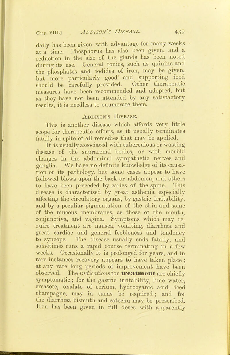 daily has been given with advantage for many weeks at a time. Pliosphorus has also been given, and a reduction in the size of the glands has been noted during its use. General tonics, such as quinine and the phosphates and iodides of iron, may be given, but more particularly good' and supporting food should be carefully provided. Other therapeutic measures have been recommended and adopted, but as they have not been attended by any satisfactory results, it is needless to enumerate them. Addison's Disease. This is another disease which affords very little scope for therapeutic efforts, as it usually terminates fatally in spite of all remedies that may be applied. It is usually associated with tuberculous or wasting disease of the suprai-enal bodies, or with morbid changes in the abdominal sympathetic nerves and ganglia. We have no definite knowledge of its causa- tion or its pathology, but some cases appear to have followed blows upon the back or abdomen, and others to have been preceded by caries of the spine. This disease is characterised by great asthenia especially affecting the circulatory organs, by gastric irritability, and by a peculiar pigmentation of the skin and some of the mucous membranes, as those of the mouth, conjunctiva, and vagina. Symptoms which may re- quire treatment are nausea, vomiting, diarrhoea, and great cardiac and general feebleness and tendency to syncope. The disease usually ends fatally, and sometimes runs a rapid course terminating in a few weeks. Occasionally it is prolonged for years, and in rare ijistances recovery appears to have taken place ; at any rate long periods of improvement have been observed. The indications for treatment are chiefly symptomatic ; for the gastric irritability, lime water, creasote, oxalate of cerium, hydrocyanic acid, iced champagne, may in turns be required; and foi the diarrhoea bismuth and catechu may be prescribed. Iron has been given in full doses with apparently