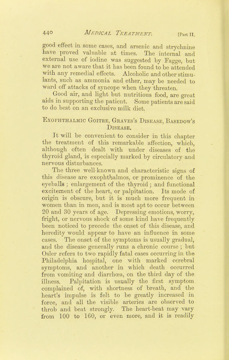 good effect in some cases, and arsenic and strychnine have proved valuable at times. The internal and external use of iodine was suggested by Fagge, but we are not aware that it has been found to be attended with any remedial effects. Alcoholic and other stimu- lants, such as ammonia and ether, may be needed to ward off attacks of syncope when they threaten. Good air, and light but nutritious food, are great aids in supporting the patient. Some patients are said to do best on an exclusive milk diet. Exophthalmic Goitre, Graves's Disease, Basedow's Disease. It will be convenient to consider in this chapter the treatment of this remarkable affection, wliich, although often dealt with under diseases of the thyroid gland, is especially marked by circulatory and nervous disturbances. The three well-known and characteristic signs of this disease are exophthalmos, or prominence of the eyeballs ; enlargement of the thyroid ; and functional excitement of the heart, or palpitation. Its mode of origin is obscure, but it is much more frequent in women than in men, and is most ajrt to occur between 20 and 30 years of age. Depressing emotions, worry, fright, or nervous shock of some kind have frequently been noticed to precede the onset of this disease, and hei'edity would appear to have an influence in some cases. The onset of the symptoms is usually gi'adual, and the disease generally runs a chronic course ; but Osier refers to two rapidly fatal cases occurring in the Philadelphia hospital, one with marked cerebral symptoms, and another in which death occurred from vomiting and diarrhoea, on the third day of the illness. Palpitation is usually the first symptom comj^lained of, with shortness of breath, and the heart's impulse is felt to be greatly increased in force, and all the visible arteries are observed to throb and beat strongly. The heart-beat may vary from 100 to 160, or even more, and it is readily