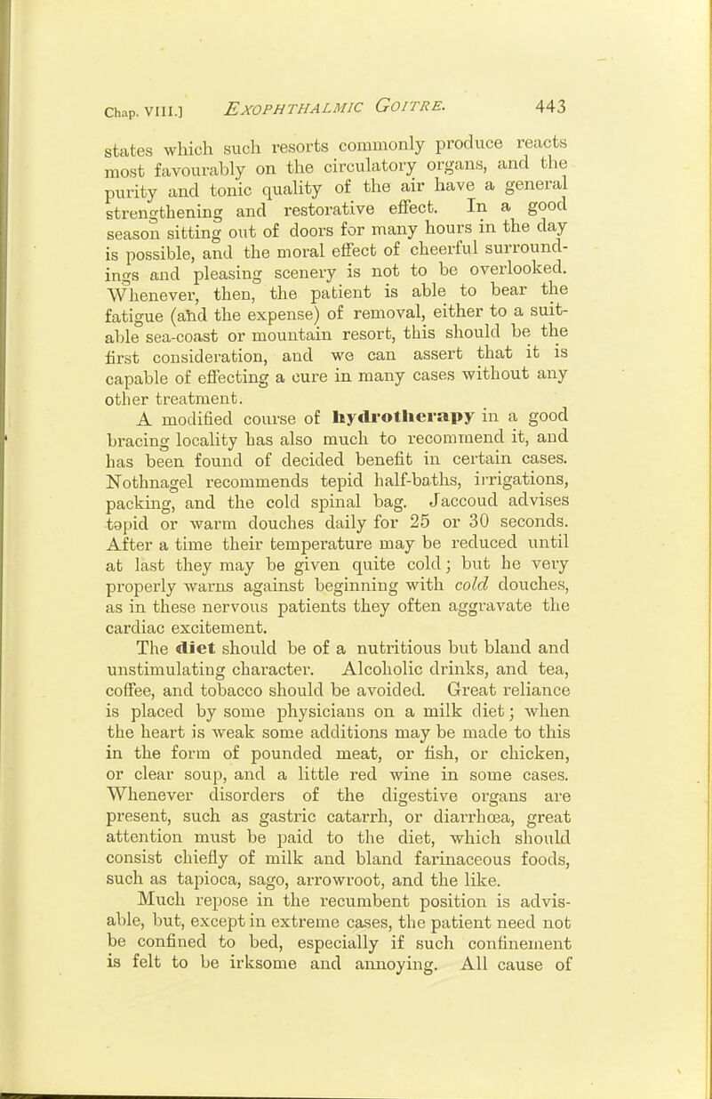 states which such resorts commonly produce reacts most favourably on the circulatory organs, and the purity and tonic quality of the air have a general strengthening and restorative effect. In a good season sitting out of doors for many hours in the day is possible, and the moral effect of cheerful surround- ings and pleasing scenery is not to be overlooked. Whenever, then, the patient is able to bear the fatigue (aYid the expense) of removal, either to a suit- able sea-coast or mountain resort, this should be the first consideration, and we can assert that it is capable of effecting a cure in many cases without any other treatment. A modified course of liydi-otlierapy in a good bracing locality has also much to recommend it, and has been found of decided benefit in certain cases. Nothnagel recommends tepid half-baths, ii-rigations, packing^ and the cold spinal bag. Jaccoud advises tgpid or warm douches daily for 25 or 30 seconds. After a time their temperature may be reduced until at last they may be given quite cold; but he very properly warns against beginning with cold douches, as in these nervous patients they often aggravate the cardiac excitement. The diet should be of a nutritious but bland and unstimulating character. Alcoholic drinks, and tea, coffee, and tobacco should be avoided. Great reliance is placed by some physicians on a milk diet; when the heart is weak some additions may be made to this in the form of pounded meat, or fish, or chicken, or clear soup, and a little red wine in some cases. Whenever disorders of the digestive oi-gans are present, such as gastric catarrh, or diari-hcea, great attention must be paid to the diet, which should consist chiefly of milk and bland farinaceous foods, such as tapioca, sago, arrowroot, and the like. Much repose in the recumbent position is advis- able, but, except in extreme cases, the patient need not be confined to bed, especially if such confinement is felt to be irksome and annoying. All cause of