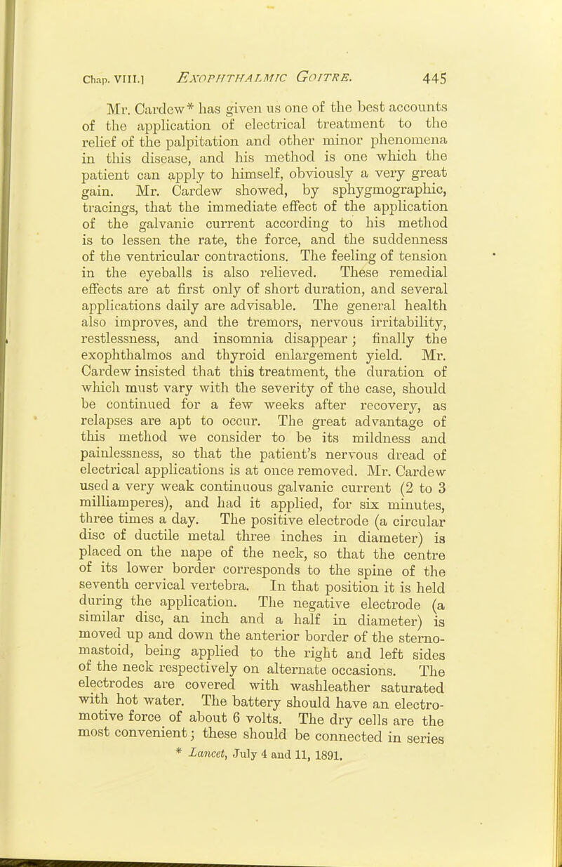 Mr. Cardew* has given us one of the best accounts of the application of electrical treatment to the relief of the palpitation and other minor phenomena in tliis disease, and his method is one which the patient can apply to himself, obviously a very great gain. Mr. Cardew showed, by sphygmographic, tracings, that the immediate effect of the application of the galvanic current according to his method is to lessen the rate, the force, and the suddenness of the ventricular contractions. The feeling of tension in the eyeballs is also relieved. These remedial effects are at first only of short duration, and several applications daily are advisable. The general health also improves, and the tremors, nervous irritability, restlessness, and insomnia disappear; finally the exophthalmos and thyroid enlargement yield. Mr. Cardew insisted that this treatment, the duration of which must vary with the severity of the case, should be continued for a few weeks after recovery, as relapses are apt to occur. The great advantage of this method we consider to be its mildness and painlessness, so that the patient's nervous dread of electrical applications is at once removed. Mr. Cardew used a very weak continuous galvanic current (2 to 3 milUamperes), and had it applied, for six minutes, three times a day. The positive electrode (a circular disc of ductile metal three inches in diaraetei-) is placed on the nape of the neck, so that the centre of its lower border corresponds to the spine of the seventh cervical vertebra. In that position it is held during the application. The negative electrode (a similar disc, an inch and a half in diameter) is moved up and down the anterior border of the sterno- mastoid, being applied to the right and left sides of the neck respectively on alternate occasions. The electrodes are covered with washleather saturated with hot water. The battery should have an electro- motive force of about 6 volts. The dry cells are the most convenient; these should be connected in series * Lancet, July 4 and 11, 1891.