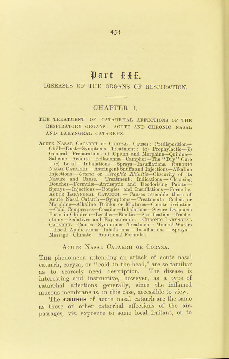 DISEASES OP THE ORGANS OP RESPIRATION. CHAPTER I. THE TREATMENT OP CATARRHAL AFFECTIONS OP THE RESPIRATORY ORGANS : ACUTE AND CHRONIC NASAL AND LARYNGEAL CATARRHS. AODTE NAS<Ui Cataekh Or CoEYZA.—Causes : Predisposition- Chill—Dust—Symptoms—Treatment : (a) Prophylactic—(6) General—Preparations of Opium and Morphine—Quinine— Salicine—Aconite—Belladonna—Camphor—The Dry Cure —(c) Local — Inhalations — Sprays-Insufflations. Chbonio Nasal Cataerh.—Astringent Snufifs and Injections—Alkaline Injections—Ozccna or Atrophic Rhinitis—Obscurity of its Nature and Cause. Treatment: Indications — Cleansing Douches—Formulae—Antiseptic and Deodorising Paints—■ Sprays — Injections — Bougies and Insufflations — Formulae. Acute Laryngeal Cataekh. — Causes resemble those of Acute Nasal Catarrh — Symptoms — Treatment: Codeia or Morphine—Alkaline Drinks or Mixtures—Counter-irritation —Cold Compresses—Cocaine—Inhalations—Severe Dyspnceio Form in Children—Leeches—Emetics—Scariiication—Trache- otomy—Sedatives and Expectorants. Chronic Laryngeal Catarrh.—Causes—Symptoms—Treatment: Mineral Waters —Local Applications—Inhalations — Insufflations — Sprays— Massage—CUinate. Additional Formulse. Acute Nasal Catarrh or Coryza. The pbenomena attending an attack of acute nasal catarrh, coryza, or  cold in the head, are so familiar as to scarcely need description. The disease is interesting and instructive, however, as a type of catarrhal affections generally, since the inflamed mucous membrane is, in this case, accessible to view. The causes of acute nasal catarrh are the same as those of other catarrhal affections of tlie air- passages, viz. exposure to some local irritant, or to