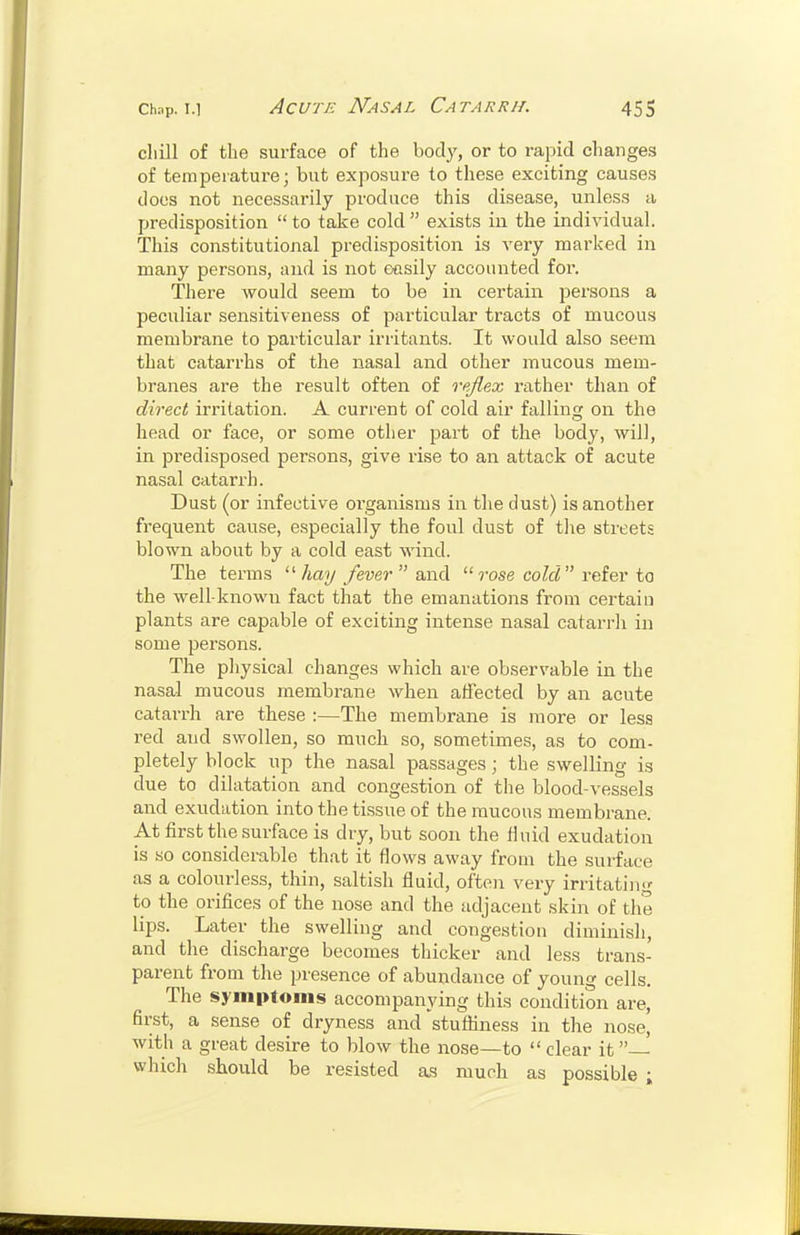 cliill of the surface of the bod}', or to rapid changes of temperature; but exposure to these exciting causes docs not necessarily produce this disease, unless a predisposition  to take cold  exists in the individual. This constitutional predisposition is very marked in many persons, and is not e-nsily accounted for. There would seem to be in certain jiersons a peculiar sensitiveness of particular tracts of mucous membrane to particular irritants. It would also seem that catarrhs of the nasal and other mucous mem- branes are the result often of vpfiex rather than of direct irritation. A current of cold air fallinc; on the head or face, or some other part of the body, will, in predisposed persons, give rise to an attack of acute nasal catarrh. Dust (or infective organisms in the dust) is another frequent cause, especially the foul dust of tlie streets blown about by a cold east wind. The terms /iay fever and  rose cold reier to the well-known fact that the emanations from certain plants are capable of exciting intense nasal catarrli in some persons. The physical changes which are observable in the nasal mucous membrane when affected by an acute catarrh are these :—The membrane is more or less red and swollen, so much so, sometimes, as to com- pletely block up the nasal passages; the swelling is due to dilatation and congestion of the blood-vessels and exudation into the tissue of the mucous membrane. At first the surface is dry, but soon the Huid exudation is so considerable that it flows away from the surface as a colourless, thin, saltish fluid, often very irritatiii- to the orifices of the nose and the adjacent skin of the lips. Later the swelling and congestion diminish, and the discharge becomes thicker and less trans- parent from the presence of abundance of young cells. The symptoms accompanying this condition are, first, a sense of dryness and stuffiness in the nose, with a great desire to blow the nose—to  clear it which should be resisted as much as possible ;