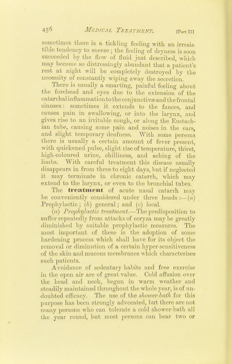 [Part III sometimes tliere is a tickling feeling with an irresis- tible tendency to sneeze; the'feeling of dryness is soon succeeded by the flow of fluid just described, which may become so distressingly abundant that a patici;t's rest at night will be completely destroyed by the necessity of constantly wiping away the secretion. There is usually a smarting, painful feeling about the forehead and eyes due to the extension of the catarrhal infl ammati on to the conj u nctivae and the frontal sinuses: sometimes it extends to the fauces, and causes pain in swallowing, or into the larynx, and gives rise to an irritable cough, or along the Eustach- ian tube, causing some pain and noises in the ears, and slight temporary deafness. With some persons there is usually a certain amount of fever present, with quickened pulse, slight rise of temperature, thirst, high-coloured urine, chilliness, and aching of tlie limbs. With careful treatment this disease usually disappears in from three to eight days, but if neglected it may terminate in chronic catarrh, which may extend to the larynx, or even to tlie bronchial tubes. The treatment of acute nasal catarrh may be conveniently considered under three heads :—(o) Proi)hyh\ctic; (6) general; and (c) local. (a) Proj)hylaclic treatment.—'Jlie predisposition to suffer repeatedly from attacks of coryza may be greatly diminished by suitable prophylactic measures. The most important of these is the adoption of some hardening process which shall have for its object the removal or diminution of a certain hyper-sensitiveness of the skin and mucous membranes which characterises such patients. Avoidance of sedentary habits and free exercise in the open air are of gi-eat value. Cold affusion over the head and neck, begun in warm weather and steadily maintained throughout the whole year, is of un- doubted efficacy. The use of the shoioer-bath for this purpose has been strongly advocated, but there are not many persons who can tolerate a cold shower-bath all the year round, but most persons can bear two or