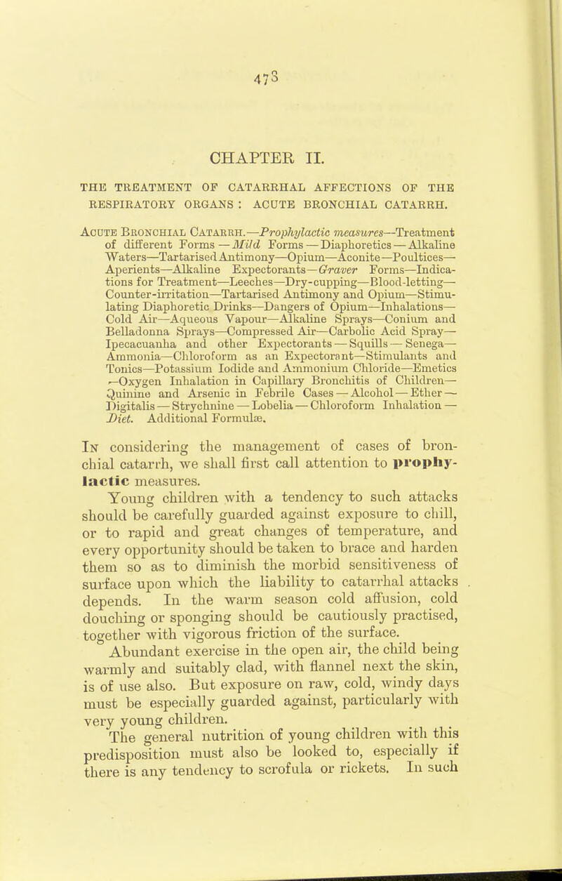 473 CHAPTER II. THE TREATMENT OF CATARRHAL AFFECTIONS OP THE RESPIRATORY ORGANS : ACUTE BRONCHIAL CATARRH. Acute Bronchial Catarrh.—Prophylactic measures—Treatment of different Forms — MUd Forms — Diaphoretics — Alkaline Waters—Tartarised Antimony—Opium—Aconite—Poultices— Aperients—Alkaline Expectorants—ffrauer Forms—Indica- tions for Treatment—Leeches—Dry-cupping—Blood-letting— Counter-irritation—Tartarised Antimony and Opium—Stimu- lating Diaphoretic Drinks—Dangers of Opium—Inhalations— Cold Air—Aqueous Vapour—Alkaline Sprays—Conium and Belladonna Sprays—Compressed Air—Carbolic Acid Sjiray— Ipecacuanha and other Expectorants — Squills — Senega— Ammonia—Cliloroform as an Expectorant—Stimulants and Tonics—Potassium Iodide and Ammonium Cliloride—Emetics —Oxygen Inhalation in Capillary Bronchitis of Children— Quinine and Arsenic in Febrile Cases—-Alcohol—-Ether — Digitalis •— Strychnine — Lobelia — Chloroform Inhalation — Diet. Additional Formulse. In considering the management of cases of bron- chial catarrh, we shall first call attention to prophy- lactic measures. Yoving children with a tendency to such attacks should be carefully guarded against exposure to cliill, or to rapid and great changes of temperatui-e, and every opportunity should be taken to brace and harden them so as to diminish the morbid sensitiveness of surface upon which the liability to catarrhal attacks depends. In the warm season cold affusion, cold douching or sponging should be cautiously practised, together with vigorous friction of the surface. Abundant exercise in the open air, the child being warmly and suitably clad, with flannel next the skin, is of use also. But exposure on raw, cold, windy days must be especially guarded against, particularly with very young children. The general nutrition of young children with this predisposition must also be looked to, especially if there is any tendency to scrofula or rickets. In such