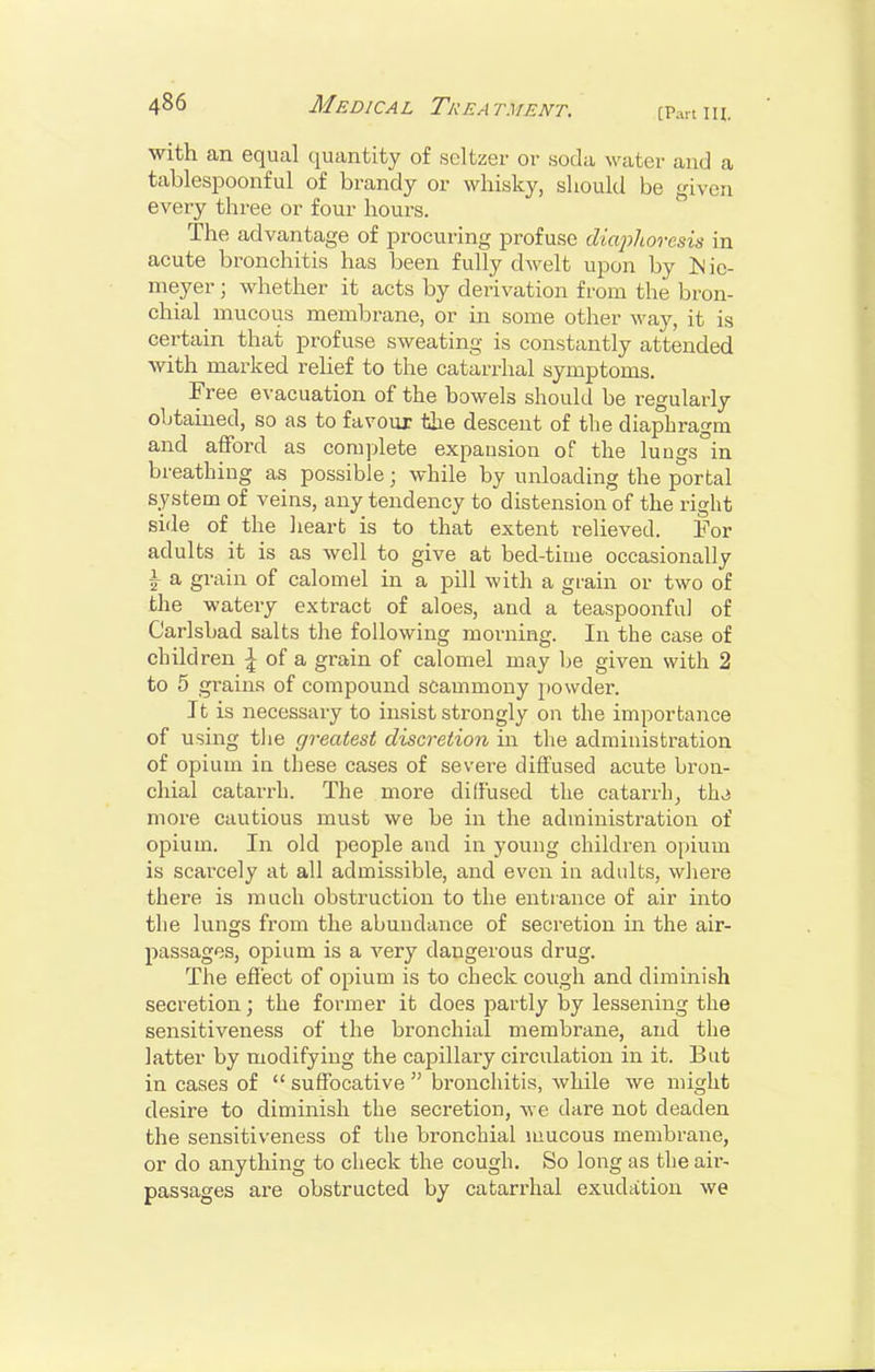 [Part III. ■With an equal quantity of seltzer or soda water and a tablespoonful of brandy or whisky, should be given every three or four hours. The advantage of procuring profuse diaphoresis in acute bronchitis has been fully dwelt upon by ]Nie- meyer ; whether it acts by derivation from the bron- chial mucous membrane, or in some other way, it is certain that profuse sweating is constantly attended with marked relief to the catarrhal symptoms. Free evacuation of the bowels should be regularly obtained, so as to favour the descent of the diaphragm and afford as complete expausion of the luugs^in breathing as possible; while by unloading the portal system of veins, any tendency to distension of the right side of the liearfc is to that extent relieved. For adults it is as well to give at bed-time occasionally \ a grain of calomel in a pill with a gi'ain or two of the watery extract of aloes, and a teaspoonful of Carlsbad salts the following morning. In the case of children | of a grain of calomel may be given with 2 to 5 grains of compound scammony powder. It is necessary to insist strongly on the importance of using tiie greatest discretion in the administration of opium in these cases of severe diffused acute bron- chial catarrh. The more diffused the catarrh, thj more cautious must we be in the administration of opium. In old people and in young children opium is scarcely at all admissible, and even in adults, where there is much obstruction to the entrance of air into the lungs from the abundance of secretion in the air- passages, opium is a very dangerous drug. The effect of opium is to check cough and diminish secretion; the former it does partly by lessening the sensitiveness of the bronchial membrane, and the latter by modifying the capillary circulation in it. But in cases of  suffocative  bronchitis, while we might desire to diminish the secretion, we dare not deaden the sensitiveness of the bronchial mucous membrane, or do anything to check the cough. So long as the air- passages are obstructed by catarrhal exudation we