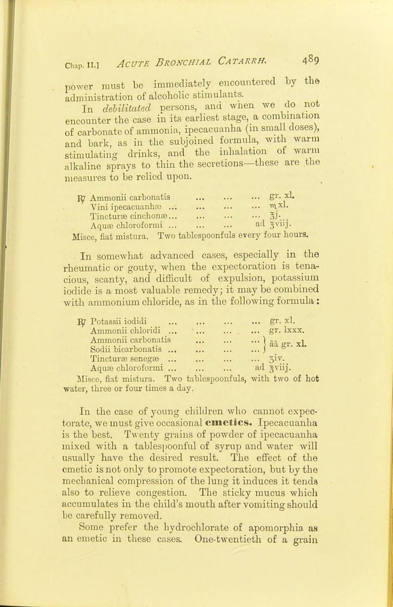 power must be immediately encountered by the administration of alcoholic stimulants. In debilitated persons, and wnen we do not encounter the case in its earliest stage, a combination of carbonate of ammonia, ipecacuanha (m small doses), and bark, as in the subjoined formula, with warm stimulating drinks, and the inhalation of warm alkaline sprays to thin the secretions—these are the measures to be relied upon. Ammonii cartonatis gi'- Vini ipecacuanha) iryxL. Tincturaj cinchona)... ... ... ... oJ-... Aqua) chloroformi ad gviij. Misce, fiat mistura. Two tahlespoonfuls every four hours. In somewhat advanced cases, especially in the rheumatic or gouty, when the expectoration is tena- cious, scanty, and difficult of expulsion, potassium iodide is a most valuable remedy; it may be combined with ammonium chloride, as in the following formula: Potassii iodidi gr. xl. Ammonii chloiidi ,,. gr. Ixxx, Ammonii carbonatis I aa ffr xL Sodii bicarbonatis j ° ' Tincturae senegfB jiv. Aqua) chloroformi ad gviij. Misce, fiat mistura. Two tablespoonfuls, with two of hot water, three or four times a day. In the case of young children who cannot expec- torate, we must give occasional emetics. Ipecacuanha is the best. Twenty grains of powder of ipecacuanha mixed with a tablespoonful of syrup and water will usually have the desired result. The effect of the emetic is not only to promote expectoration, but by the mechanical compression of the lung it induces it tends also to relieve congestion. The sticky mucus which accumulates in the child's mouth after vomiting should be carefully removed. Some prefer the hydrochlorate of apomorphia as an emetic in these cases. One-twentieth of a grain