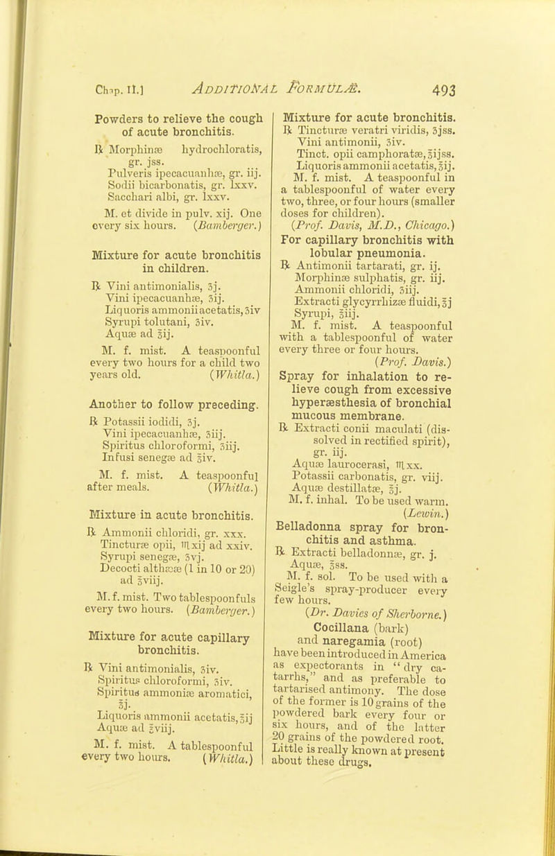 AdDITI0!!7AL PoRMUL^. Powders to relieve the cough of acute bronchitis. R Morphiiifo bydrochloratis, gr. jss. Piilveris ipecacuanTi£E, gr. iij. Sodii bicarbonatis, gr. Ixxv. Sacchari albi, gr. Ixxv. M. et divide in pulv. xij. One every six hours. {Bamhcrycr.) Mixture for acute bronchitis in children. Vini antimonialis, 3j. Vini ipecacuanb;e, Liquoris ammoniiacetatis,3iv Syrupi tolutani, 3iv. Aqiise ad sij. M. f. mist. A teaspoonful every two hours for a child two years old. {Whitla.) Another to follow preceding. R Potassii iodidi, 3j. Vini ipecacuanhre, 3iij. Spiritus chloroformi, 311]'. Infusi senegce ad giv. M. f. mist. A teaspoonful after meals. (Whitla.) Mixture in acute bronchitis. R Ammonii cbloridi, gr. xxx. Tincturse opii, iilxij ad xxiv. Syrupi seneg.-e, 3vj. Decocti althEDEe (1 in 10 or 20) ad sviij. M.f. mist. Twotablespoonfuls every two hours. (Bamheiyer.) Mixture for acute capillary bronchitis. R Vini antimonialis, 3iv. Spiritu.1 chloroformi, 3iv. Spiritud ammonice aromatici, Liquons ammonu acetatiSjgij Aquie ad jviij. M. f. mist. A tablespoonful every two bom's. (W/tUla.) Mixture for acute bronchitis. R Tincture veratri viridis, 3jss. Vini antimonii, 3iv. Tinct. opii camphorata3,3ijss. Liquoris ammonii acetatis, §ij. M. f. mist. A teaspoonful in a tablespoonful of water every two, three, or four hours (smaller doses for children). (Prof. Davis, 31.D., Chicago.) For capillary bronchitis with lobular pneumonia. R Antimonii tartarati, gr. ij. Morphin:e sulphatis, gr. iij. Ammonii cbloridi, 5iij. Extracti glycyrrhizse fluidi, § j Syrupi, giij. M. f. mist. A teaspoonful with a tablespoonful of water every three or four bom-s. {Prof. Davis.) Spray for inhalation to re- lieve cough from excessive hyperaesthesia of bronchial mucous membrane. R Extracti conii maculati (dis- solved in rectified spirit), gr- iij- Aquas laurocerasi, ill xx. Potassii carbonatis, gr. viij. Aquoe destillatse, gj. M. f. inhal. To be used warm. (Leivin.) Belladonna spray for bron- chitis and asthma. R Extracti belladonn;e, gr. j. Aquie, 5SS. M. f. sol. To be used witli a Seigle's spray-jiroducer every few hours. (Dr. Davies of Sherborne.) Cocillana (bark) and naregamia (root) have been introduced in America as expectorants in dry ca- tarrhs, and as preferable to tartarised antimony. The dose of the former is 10 grains of the powdered bark every four or six hours, and of the latter 20 grauis of the powdered root. Little is really known at present about these drugs.