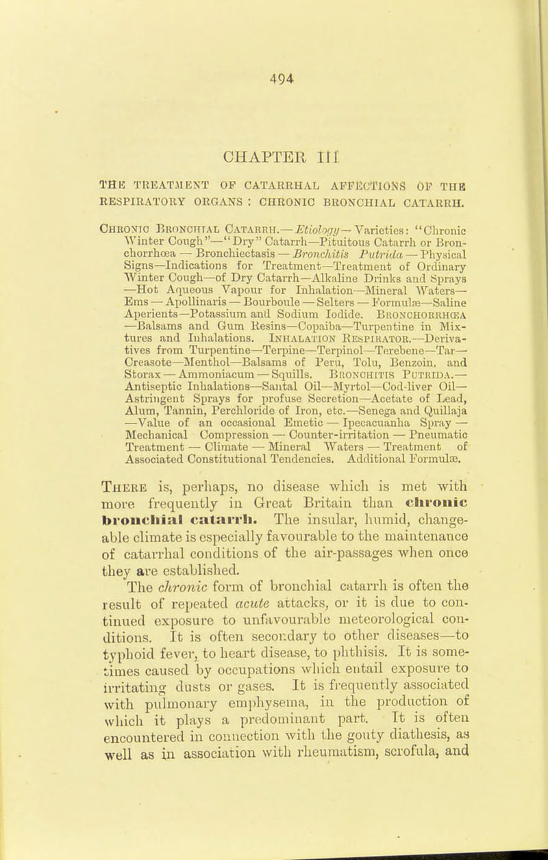 CHAPTER in' THIS TUEATMENT OP CATARRHAL AFPHcTlOKS OV THE RESPIRATORY ORGANS : CHRONIC BRONCHIAL CATARRH. Chkontc Bronchial Catarrh.—^«io?o.(7^?/—Varieties: Clironic Winter Cougli—Dry Catarrh—Pituitous Catarrh or Uron- chorrhoea — Bronchiectasis — Bronchitis Putrida — Physical Signs—Indications for Treatment—Treatment of Ordinary Winter Cough—of Dry Catarrh—Alkaline Drinks and Sprays —Hot Aqueous Vapour for Inhalation—Mineral Abaters— Ems — Apollinaris — Bourboule — Selters — Formula}—Saline Aperients—Potassium and Sodium Iodide. BiiONCHORRHCEA —Balsams and Gum Kesins—Copaiba—Turpentine in Mix- tures and Inhalations. Inhalation Eespir.vtor.—Deriva- tives from Turpentine—Terpine—Terpinol—Terebene—Tar— Creasote—Menthol—Balsams of Peru, Tolu, Benzoin, and Storax — Ammoniacum — Squills. Bronchitis Putuida.— Antiseptic Inhalations—Santal Oil—Myrtol—Cod-liver Oil— Astringent Sprays for profuse Secretion—Acetate of Lead, Alum, Tannin, Perchloride of Iron, etc.—Senega and Quillaja —Value of an occasional Emetic — Ipecacuanha Spray — Mechanical Compression — Counter-irritation — Pneumatic Treatment — Climate — Mineral Waters — Treatment of Associated Constitutional Tendencies. Additional Pormulaj. There is, perliaps, no disease which is met with more frequently in Great Britain than clironic bi'oiicliial catarrh. The insular, humid, change- able climate is especially favourable to the maintenance of catarrhal conditions of the air-passages when once they are established. The chronic form of bronchial catarrh is often the result of repeated acute attacks, or it is due to con- tinued exposure to unfavourable meteorological con- ditions. It is often secondary to other diseases—to typhoid fever, to heart disease, to phthisis. It is some- times caused by occupations which entail exposure to irritating dusts or gases. It is fi-equently associated with pulmonary emi)hy.sema, in the production of which it plays a predominant part. It is often encountered in connection with the gouty diathesis, as well as in association with rheumatism, scrofula, and