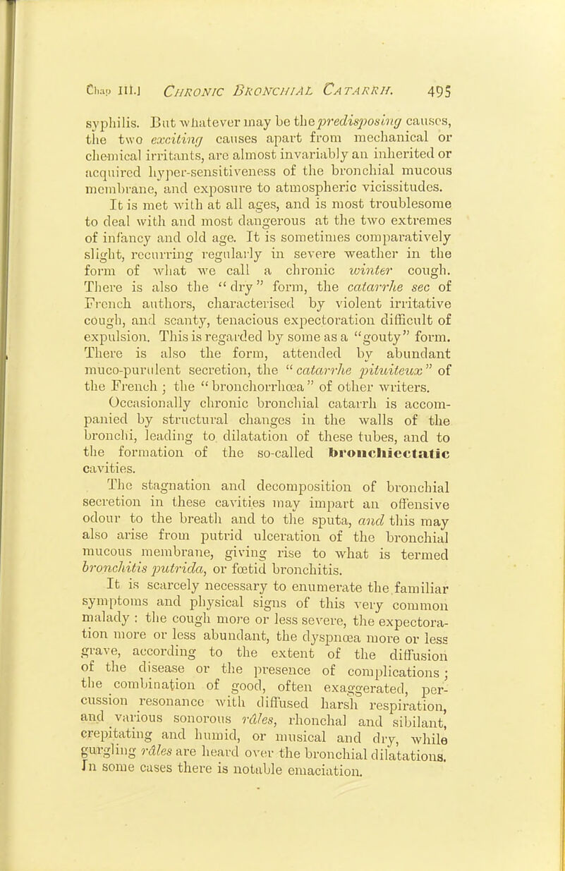 sypliilis. But -wliatever may be thejjredisjjosivc/ causes, the two exciting causes apart from mechanical or che-iiiical irritants, arc ahiiost invariably an inherited or acquired hy]ier-sensitiveness of the bronchial mucous membrane, and exposure to atmospheric vicissitudes. It is met with at all ages, and is most troublesome to deal with and most dangerous at tlie two extremes of infancy and old age. It is sometimes compai-atively slight, recurring I'egularly in severe weather in the form of what we call a chi'onic winteo' cough. There is also the  dry form, the catarrhe sec of Fi-cnch authors, characterised by violent irritative cough, and scanty, tenacious expectoration difficult of expulsion. This is regarded by some as a gouty form. There is also the form, attended by abundant muco-purulent secretion, the catarrhe 2^iiuiteux of the French ; the  bronchorrlioca  of other writers. Occasionally chronic bronchial catarrh is accom- panied by structural changes in the walls of the bronchi, leading to. dilatation of these tubes, and to the formation of the so-called toroiicliiecta,lic cavities. The stagnation and decomposition of bronchial secretion in these cavities may impart an offensive odour to the breath and to the sputa, and this may also arise from putrid ulceration of the bronchial mucous membrane, giving rise to what is termed bronchitis putrida, or foetid bronchitis. It is scarcely necessary to enumerate the.familiar symptoms and physical signs of this very common malady : the cough more or less severe, the expectora- tion more or less abundant, the dyspnoea more or less grave, according to the extent of the diffusion of the disease or the presence of complications; the combination of good, often exaggerated, per- cussion resonance with diffused harsh respiration, and various sonorous rules, rhonchal and sibilant! crepitating and humid, or nuisical and dry, while gurgling rdles are heard ovcu- the bronchial dilatations. In some cases there is notable emaciation.