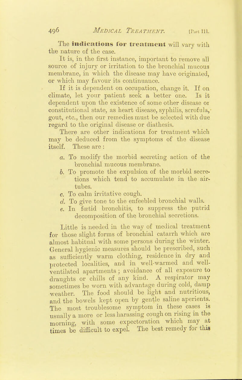 The indications lor treatmient will vary with the nature of the case. It is, in the first instance, important to remove all source of injury or irritation to the bronchial mucoug membrane, in which the disease may have originated, or which may favour its coiitinuance. If it is dependent on occupation, change it. If on climate, let your patient seek a better one. Is it dependent upon the existence of some other disease or constitutional state, as heart disease, syphilis, scrofula,- gout, etc., then our remedies must be selected with due regard to the original disease or diathesis. There are otiier indications for treatment which may be deduced from the symptoms of the disease itself. These are : a. To modify the morbid secreting action of the bronchial mucous membrane. h. To promote the expulsion of the morbid seci-&- tions which tend to accumulate in the air- tubes. c. To calm irritative cough. d. To give tone to the enfeebled bronchial walls. e. In foetid bronchitis, to suppress the putrid decomposition of the bronchial secretions. Little is needed in the way of medical treatment for those slight forms of bronchial catarrh which are almost habitual with some persons during the winter. General hygienic measures should be prescribed, such as sufficiently warm clothing, residence in dry and jjrotected localities, and in well-warmed and well- ventilated apartments ; avoidance of all exposure to draughts or chills of any kind. A respirator may sometimes be worn with advantage during cold, damp weather. The food should be light and nutritious, and the bowels kept open by gentle saline aperients. The most troublesome symptom in these cases is iTSually a more or less harassing cough on rising in the morning, with some expectoration which may at times be difficult to expel. The best remedy for this