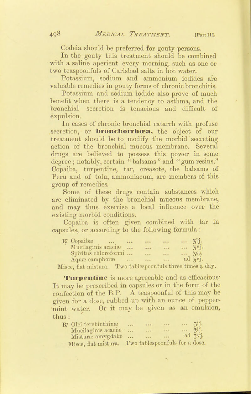 Codoia should bo preferred for gouty persons. In the gouty this treatment should be combined with a saline a])erient every morning, such as one or two teaspooufuls of Carlsbad salts in hot watei'. Potassium, sodium and ammonium iodides are valuable remedies in gouty forms of chronic bronchitis. Potassium and sodium iodide also prove of much benefit when there is a tendency to asthma, and the bronchial secretion is tenacious and difficult of expulsion. In cases of chronic bronchial catarrh with profuse secretion, or bvonchorrlicea, the object of our treatment should be to modify the morbid secreting action of the bronchial mucous membrane. Several drugs are believed to possess this power in some degree ; notably, certain  balsams  and  gum i-esins. Copaiba, turpentine, tar, creasote, the balsams of Peru and of tolu, ammoniacum, are members of this group of remedies. Some of these drugs contain substances which are eliminated by the bronchial mucous membrane, and may thus exercise a local influence over the existing morbid conditions. Copaiba is often given combined with tar in capsules, or according to the following formula : Copaibas Mueilaginis acaciio 5vj. Spiritus chloroformi ... ... 5SS. Aqu.'B caniphoi-as ad svj. Miscc, fiat mistura. Two tablespoonfuls three times a day. Turpentine is more agreeable and as efiicacious- It may be prescribed in capsules or in the form of the confection of the B.P. A teaspoonful of this may be given for a dose, rubbed up with an ounce of pepper- mint water. Or it may be given as an emulsion, thus : Olei terebintliina3 oj.]. Mueilaginis acacire 5']; Mistui-aj amygdalffi <id gv]. ]\lisce, fiat mistiu-a. Two tablespoonfuls for a dose.