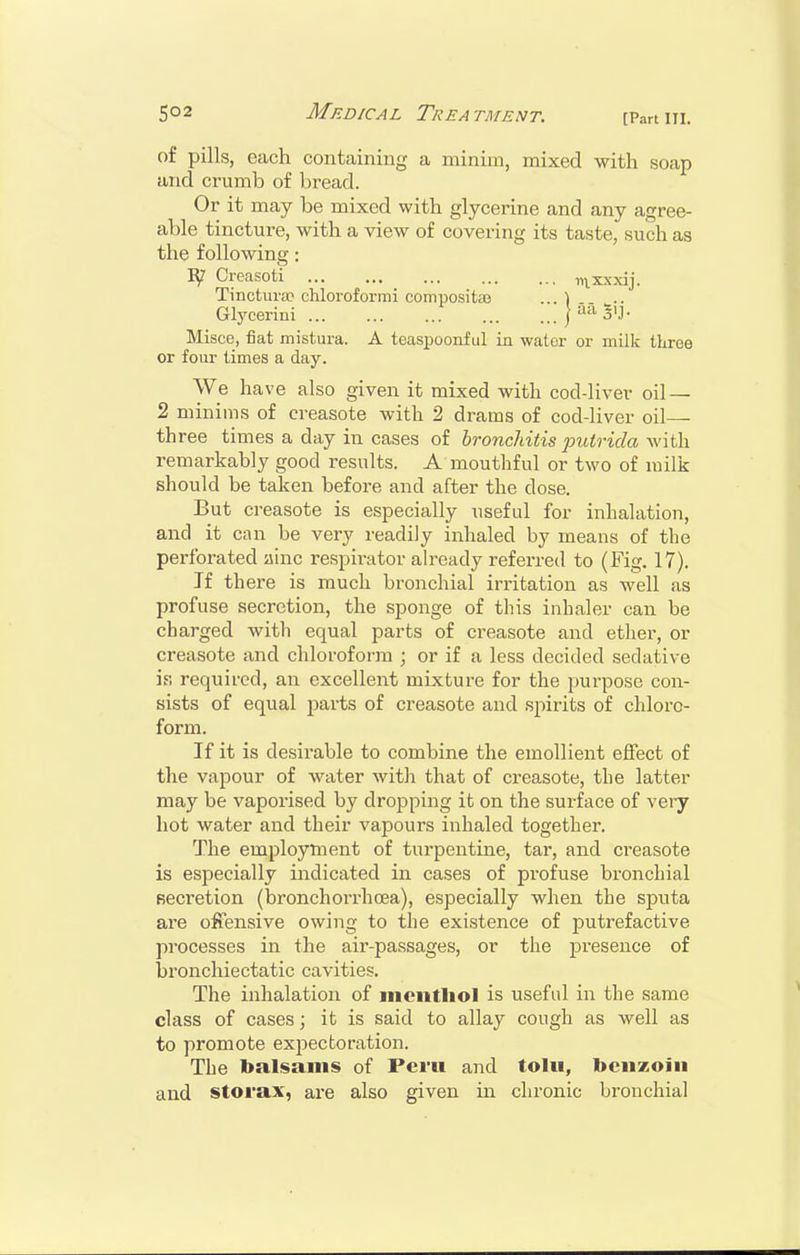 of pills, each containing a minim, mixed with soap and crumb of bread. Or it may be mixed with glycerine and any agree- able tincture, with a view of covering its taste, such as the following: Creasoti iux.\>dj. Tinctura? chloroformi conipositiB ... ^ .. Glycerini j aa ^ij. Misce, fiat mistiira. A teaspoonf ul in water or milk tliree or four times a day. We have also given it mixed with cod-liver oil — 2 minims of creasote with 2 drams of cod-liver oil— three times a day in cases of bronchitis jnitrida with remarkably good results. A mouthful or two of milk should be taken before and after the dose. But creasote is especially useful for inhalation, and it can be very readily inhaled by means of the perforated ainc respirator already referred to (Fig. 17). If there is much bronchial irritation as well as profuse secretion, the sponge of this inhaler can be charged with equal parts of creasote and ether, or creasote and chloroform ; or if a less decided sedative is required, an excellent mixture for the purpose con- sists of equal parts of creasote and spirits of chloro- form. If it is desirable to combine the emollient effect of the vapour of water with that of creasote, the latter may be vaporised by dropping it on the surface of vei-y hot water and their vapours inhaled together. The employment of turpentine, tar, and creasote is especially indicated in cases of profuse bronchial Becretion (bronchorrhoea), especially when the sputa are offensive owing to the existence of putrefactive processes in the air-passages, or the presence of bronchiectatic cavities. The inhalation of mcntliol is useful in the same class of cases; it is said to allay cough as well as to promote exj^ectoration. The balsams of Peru and tolu, benzoin and storax, are also given in chronic bronchial