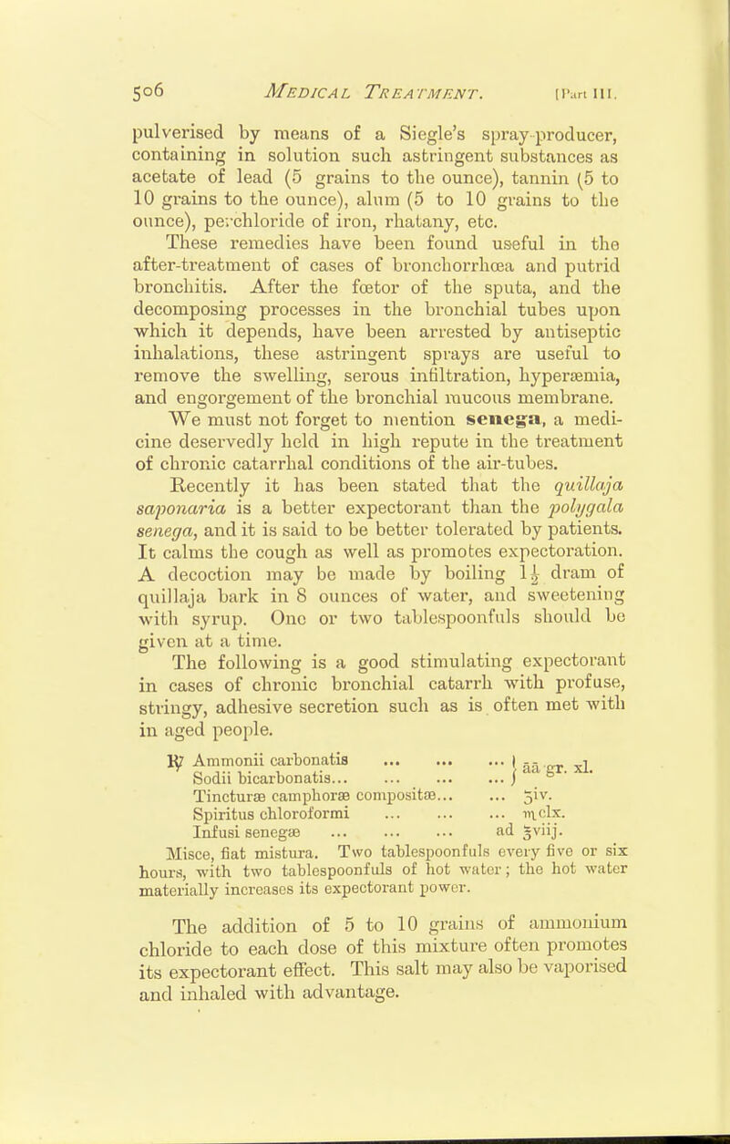 pulverised by means of a Siegle's spray producer, containing in solution such astringent substances as acetate of lead (5 grains to the ounce), tannin (5 to 10 grains to the ounce), alum (5 to 10 grains to the ounce), perchloride of iron, rhatany, etc. These remedies have been found u&eful in the after-treatment of cases of bronchorrhcea and putrid bronchitis. After the foetor of the sputa, and the decomposing processes in the bronchial tubes upon which it depends, have been arrested by antiseptic inhalations, these astringent sprays are useful to remove the swelling, serous intiltration, hyperfemia, and engorgement of the bronchial mucous membrane. We must not forget to mention senega, a medi- cine deservedly held in high repute in the treatment of chronic catarrhal conditions of the air-tubes. Recently it has been stated that the quillaja sajwnaria is a better expectorant than the j)ohjgala senega, and it is said to be better tolerated by patients. It calms the cough as well as promotes expectoration. A decoction may be made by boiling 1^- dram of quillaja bark in 8 ounces of water, and sweetening with syrup. One or two tablespoonfuls should be given at a time. The following is a good stimulating expectorant in cases of chronic bronchial catarrh with profuse, stringy, adhesive secretion such as is often met with in aged peo[)le. Ammonii carbonatis * aa ct xl Sodii bicarbonatis ^ . TinctursB camphorss compositaj 5!v. Spiritus chloroformi i^clx. InfusL senegas ad gviij. Misce, fiat mistura. Two tablespoonfuls every five or six hours, with two tablespoonfuls of hot water; the hot water materially increases its expectorant power. The addition of 5 to 10 grains of ammonium chloride to each dose of this mixture often promotes its expectorant effect. This salt may also be vaporised and inhaled with advantage.