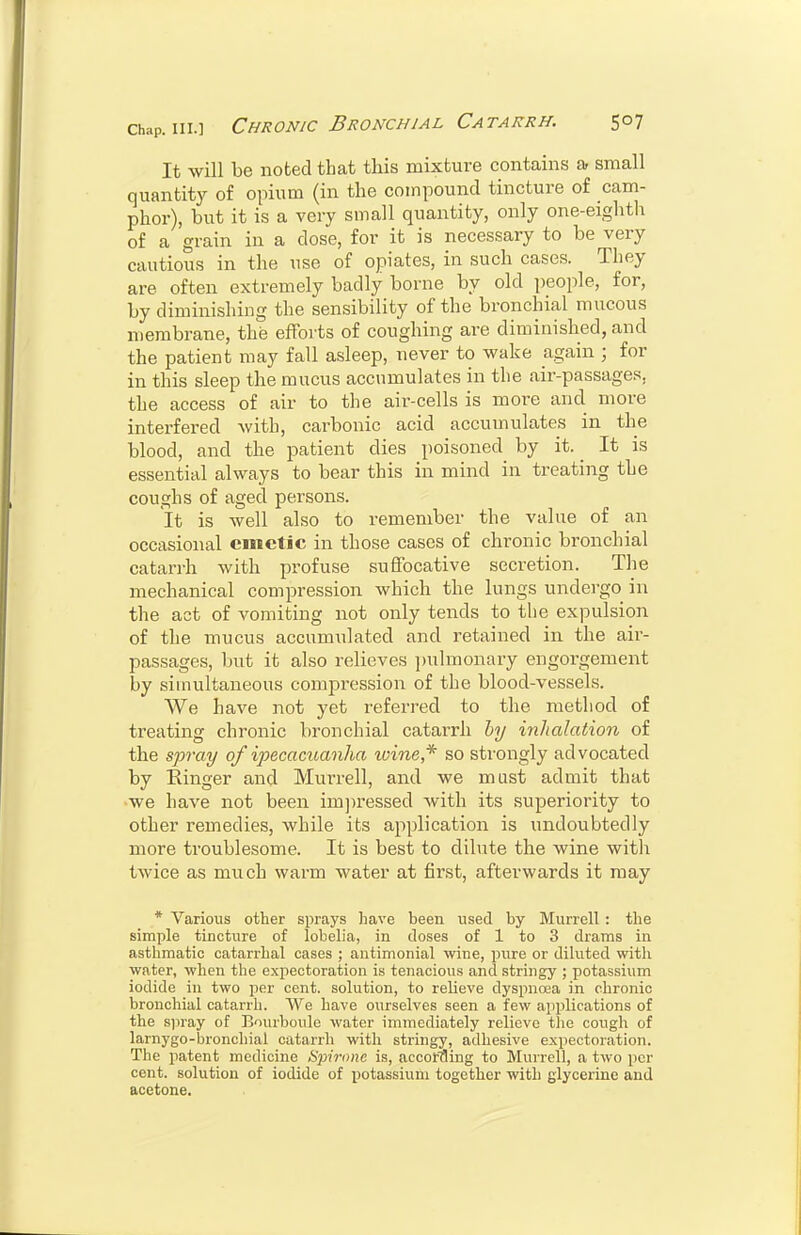 It will be noted that this mixture contains a small quantity of opium (in the compound tincture of cam- phor), but it is a very small quantity, only one-eighth of a grain in a dose, for it is necessary to be very cautious in the use of opiates, in such cases. They are often extremely badly borne by old people, for, by diminishing the sensibility of the bronchial mucous membrane, the efforts of coughing are diminished, and the patient may fall asleep, never to wake again ; for in this sleep the mucus accumulates in the air-passage.'?, the access of air to the air-cells is more and more interfered with, carbonic acid accumulates in the blood, and the patient dies poisoned by it. ^ It is essential always to bear this in mind in treating the coughs of aged persons. It is well also to remember the value of an occasional emetic in those cases of chronic bronchial catan-h with profuse suffocative secretion. The mechanical compression which the lungs undergo in the act of vomiting not only tends to the expulsion of the mucus accumulated and retained in the air- passages, but it also relieves jjulmonary engorgement by simultaneous compression of the blood-vessels. We have not yet referred to the method of treating chronic bronchial catarrh hy inhalation of the spray of ipecacuanha loine,* so strongly advocated by Einger and Murrell, and we must admit that we have not been im])ressed with its superiority to other remedies, while its application is undoubtedly more troublesome. It is best to dilute the wine with twice as much warm water at first, afterwards it may * Various other sprays have been used by Murrell : the simple tincture of lobelia, in closes of 1 to 3 drams in asthmatic catarrhal cases ; antimonial wine, piure or diluted witli water, when the expectoration is tenacious and stringy ; potassium iodide in two per cent, solution, to relieve dyspnoea in chronic bronchial catarrli. We have ourselves seen a few applications of the spray of Bourboule water immediately relieve the cough of larnygo-bronchial catarrh with stringy, adhesive expectoration. The patent medicine Spirone is, accoraing to Murrell, a two per cent, solution of iodide of potassium together with glycerine and acetone.